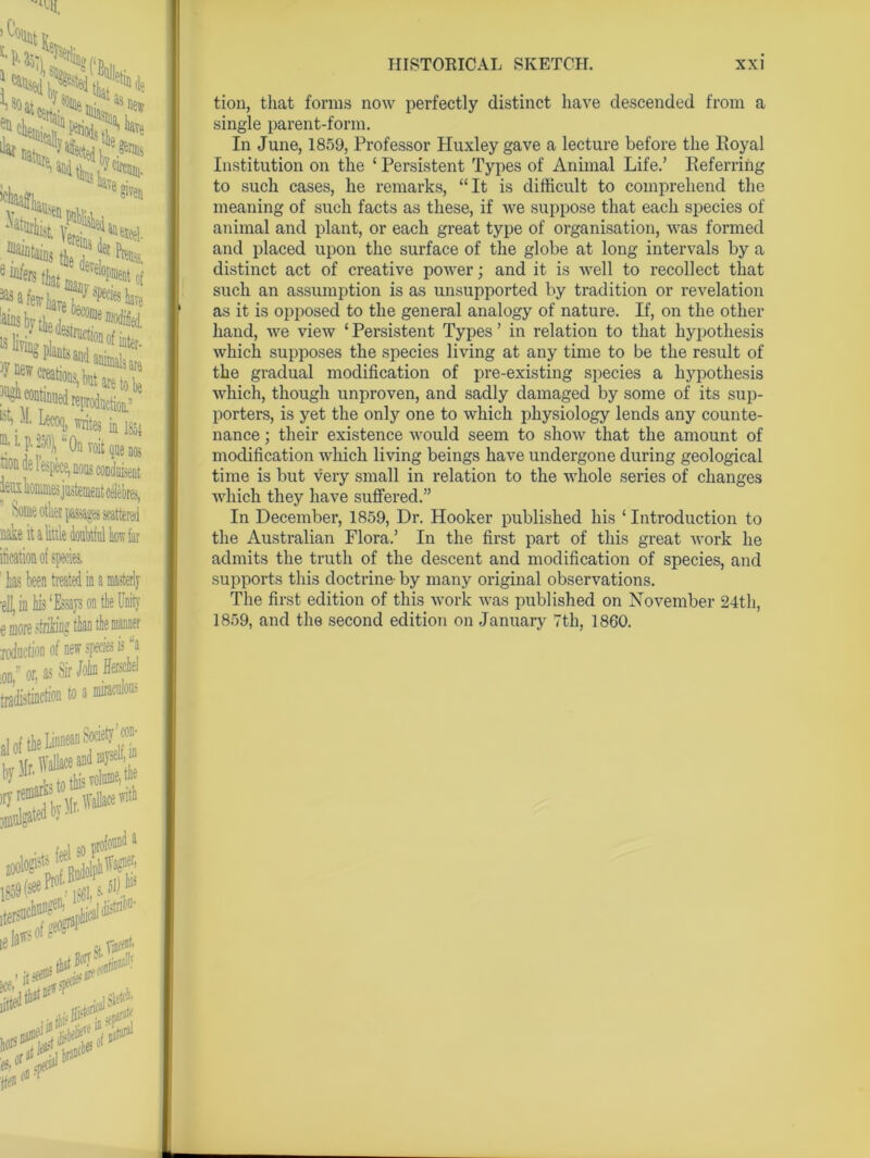 -11, ’ ^'f%t If ’) S,V ^ as n,, iiu Ns the ilar eH new re ,Ve given ^igS* ffiaj^iD3the e^that JrIoNof 13 liT% Blante l^°n °f bter- ■^“tiouedrepicti^ LVL N writes in Isa l p.250), ‘‘On voitqaenos speoe,noas condiment tiome otlier passages scattered nake it a little doubtiul kow far iktion of species, 1 has been treated in a masterly ■ell, in his ‘Essays on the Unity e more striking than the manner loduction of new species is “a Sir Itkief todaWn t« > <■ rseui m by Mr. try—Mr to this vow . Wallace with tion, that forms now perfectly distinct have descended from a single parent-form. In June, 1859, Professor Huxley gave a lecture before the Royal Institution on the ‘ Persistent Types of Animal Life.’ Referring to such cases, he remarks, “It is difficult to comprehend the meaning of such facts as these, if we suppose that each species of animal and plant, or each great type of organisation, was formed and placed upon the surface of the globe at long intervals by a distinct act of creative power; and it is well to recollect that such an assumption is as unsupported by tradition or revelation as it is opposed to the general analogy of nature. If, on the other hand, we view ‘ Persistent Types ’ in relation to that hypothesis which supposes the species living at any time to be the result of the gradual modification of pre-existing species a hypothesis which, though unproven, and sadly damaged by some of its sup- porters, is yet the only one to which physiology lends any counte- nance ; their existence would seem to show that the amount of modification which living beings have undergone during geological time is but very small in relation to the whole series of changes which they have suffered.” In December, 1859, Dr. Hooker published his ‘ Introduction to the Australian Flora.’ In the first part of this great work he admits the truth of the descent and modification of species, and supports this doctrine- by many original observations. The first edition of this work was published on November 24th, 1859, and the second edition on January 7th, 1860.