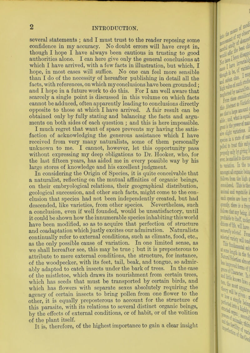 several statements ; and I must trust to the reader reposing some confidence in my accuracy. No doubt errors will have crept in, though I hope I have always been cautious in trusting to good authorities alone. I can here give only the general conclusions at which I have arrived, with a few facts in illustration, but which, I hope, in most cases will suffice. No one can feel more sensible than I do of the necessity of hereafter publishing in detail all the facts, with references, on which my conclusions have been grounded; and I hope in a future work to do this. For I am well aware that scarcely a single point is discussed in this volume on which facts cannot be adduced, often apparently leading to conclusions directly opposite to those at which I have arrived. A fair result can be obtained only by fully stating and balancing the facts and argu- ments on both sides of each question ; and this is here impossible. I much regret that want of space prevents my having the satis- faction of acknowledging the generous assistance which I have received from very many naturalists, some of them personally unknown to me. I cannot, however, let this opportunity pass without expressing my deep obligations to Dr. Hooker, who, for the last fifteen years, has aided me in every possible way by his large stores of knowledge and his excellent judgment. In considering the Origin of Species, it is quite conceivable that a naturalist, reflecting on the mutual affinities of organic beings, on their embryological relations, their geographical distribution, geological succession, and other such facts, might come to the con- clusion that species had not been independently created, but had descended, like varieties, from other species. Nevertheless, such a conclusion, even if well founded, would be unsatisfactory, until it could be shown how the innumerable species inhabiting this world have been modified, so as to acquire that perfection of structure and coadaptation which justly excites our admiration. Naturalists continually refer to external conditions, such as climate, food, etc., as the only possible cause of variation. In one limited sense, as we shall hereafter see, this may be true ; but it is preposterous to attribute to mere external conditions, the structure, for instance, of the woodpecker, with its feet, tail, beak, and tongue, so admir- ably adapted to catch insects under the bark of trees. In the case of the mistletoe, which draws its nourishment from certain trees, which has seeds that must be transported by certain birds, and which has flowers with separate sexes absolutely requiring the agency of certain insects to bring pollen from one flower to the other, it is equally preposterous to account for the structure of this parasite, with its relations to several distinct organic beings, by the effects of external conditions, or of habit, or of the volition of the plant itself. It is, therefore, of the highest importance to gain a clear insight