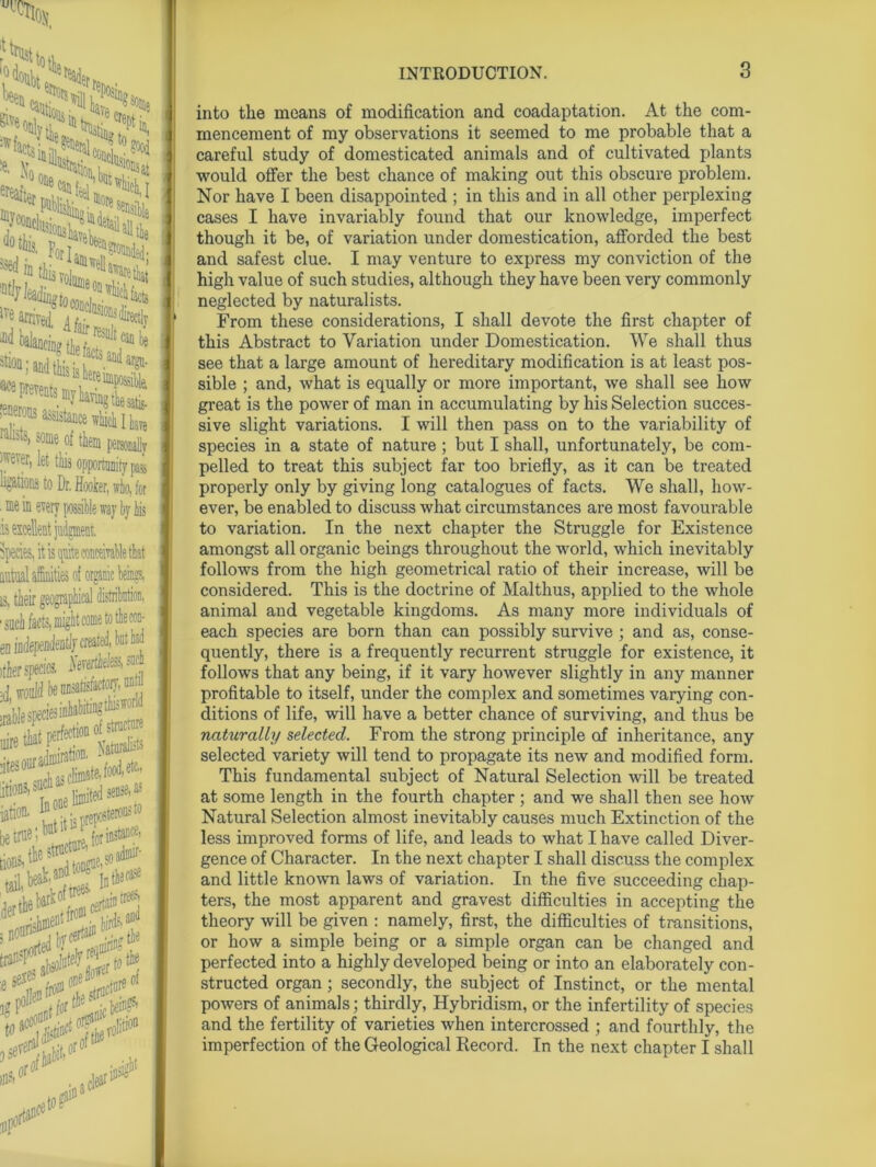 f trust t ■ ive arrived ^on;andtk: dar^ .Mrons assistance which I kn railit3> of them personally jffever> let this opportunity pa4 ugatious to Dr. Hook, who, for . toe in every possible way by bis is excellent judgment. Species, it is quite conceivable that is, their gtv0, en independently created, but had (tier species. ^vertiete» jd, would be nnsarisfactor^ anW uire that Fne“ Vaturansts jtesoura^Jj^efc, S-2S5 . wk,anttl0UD rn thecal '^rS •W2S* •es< rexe: of y'' o#1 into the means of modification and coadaptation. At the com- mencement of my observations it seemed to me probable that a careful study of domesticated animals and of cultivated plants would offer the best chance of making out this obscure problem. Nor have I been disappointed ; in this and in all other perplexing cases I have invariably found that our knowledge, imperfect though it be, of variation under domestication, afforded the best and safest clue. I may venture to express my conviction of the high value of such studies, although they have been very commonly neglected by naturalists. From these considerations, I shall devote the first chapter of this Abstract to Variation under Domestication. We shall thus see that a large amount of hereditary modification is at least pos- sible ; and, what is equally or more important, we shall see how great is the power of man in accumulating by his Selection succes- sive slight variations. I will then pass on to the variability of species in a state of nature ; but I shall, unfortunately, be com- pelled to treat this subject far too briefly, as it can be treated properly only by giving long catalogues of facts. We shall, how- ever, be enabled to discuss what circumstances are most favourable to variation. In the next chapter the Struggle for Existence amongst all organic beings throughout the world, which inevitably follows from the high geometrical ratio of their increase, will be considered. This is the doctrine of Malthus, applied to the whole animal and vegetable kingdoms. As many more individuals of each species are born than can possibly survive ; and as, conse- quently, there is a frequently recurrent struggle for existence, it follows that any being, if it vary however slightly in any manner profitable to itself, under the complex and sometimes varying con- ditions of life, will have a better chance of surviving, and thus be naturallry selected. From the strong principle of inheritance, any selected variety will tend to propagate its new and modified form. This fundamental subject of Natural Selection wall be treated at some length in the fourth chapter ; and we shall then see how Natural Selection almost inevitably causes much Extinction of the less improved forms of life, and leads to what I have called Diver- gence of Character. In the next chapter I shall discuss the complex and little known laws of variation. In the five succeeding chap- ters, the most apparent and gravest difficulties in accepting the theory will be given : namely, first, the difficulties of transitions, or how a simple being or a simple organ can be changed and perfected into a highly developed being or into an elaborately con- structed organ; secondly, the subject of Instinct, or the mental powers of animals; thirdly, Hybridism, or the infertility of species and the fertility of varieties when intercrossed ; and fourthly, the imperfection of the Geological Record. In the next chapter I shall