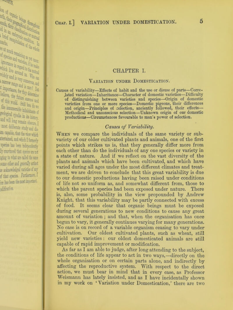 Chap. I.] VARIATION UNDER DOMESTICATION. of. ^ tew ^ coii?! ^al '“I a-£; most deliberate study and dis- idi capable, that the view which ntertained, and ■which I formprfy ily convinced that species are not aging to what are called the same some other and generally extinct ie achoMged varieties of any )f that species, Furthermore, I 'on lias been tk most important, odi&atioa CHAPTER I. Variation under Domestication. Causes of variability—Effects of habit and the use or disuse of parts—Corre- lated variation—Inheritance—Character of domestic varieties—Difficulty of distinguishing between varieties and species—-Origin of domestic varieties from one or more species—Domestic pigeons, their differences and origin—Principles of selection, anciently followed, their effects— Methodical and unconscious selection—Unknown origin of our domestic productions—Circumstances favourable to man’s power of selection. Causes of Variability. When we compare the individuals of the same variety or sub- variety of our older cultivated plants and animals, one of the first points which strikes us is, that they generally differ more from each other than do the individuals of any one species or variety in a state of nature. And if we reflect on the vast diversity of the plants and animals which have been cultivated, and which have varied during all ages under the most different climates and treat- ment, we are driven to conclude that this great variability is due to our domestic productions having been raised under conditions of life not so uniform as, and somewhat different from, those to which the parent species had been exposed under nature. There is, also, some probability in the view propounded by Andrew Knight, that this variability may be partly connected with excess of food. It seems clear that organic beings must be exposed during several generations to new conditions to cause any great amount of variation; and that, when the organisation has once begun to vary, it generally continues varying for many generations. No case is on record of a variable organism ceasing to vary under cultivation. Our oldest cultivated plants, such as wheat, still yield new varieties: our oldest domesticated animals are still capable of rapid improvement or modification. As far as I am able to judge, after long attending to the subject, the conditions of life appear to act in two ways,—directly on the whole organisation or on certain parts alone, and indirectly by affecting the reproductive system. With respect to the direct action, we must bear in mind that in every case, as Professor Weismann has lately insisted, and as I have incidentally shown in my work on ‘Variation under Domestication,’ there are two