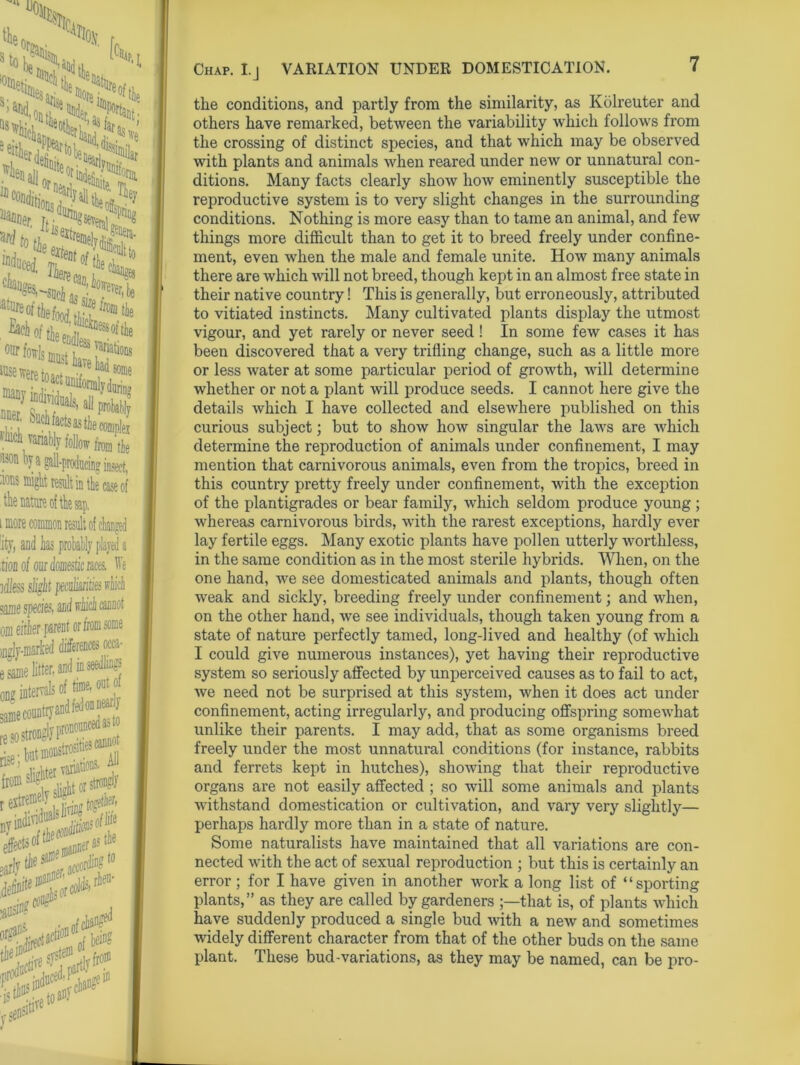 %,■, .Ss*. iar lanuer ' ^ Jsestren), j.U^era- •*iT“ cit re^,be ^Isis* ^s^eretoact unif Ma)' individuals. i., --“‘“'-wastJieconipleT ^vanably follow fe r from tie -V -“vn j !°n a gall-producing insect, 3ns migU result in the case of ie nature of the sap. more common result of changed ;y, and has probably played a ioa of our domestic races, ffe Hess slight peci une species, 3 occa- une litter, and in seedlings i intervals of time, out o io strongly pwo I jt**1*© ■ * 11* slieht or strong ffi&ew*! ****&» *<> indno^'^nae111 i?ed Chap. I. ] VARIATION UNDER DOMESTICATION. the conditions, and partly from the similarity, as Kolreuter and others have remarked, between the variability which follows from the crossing of distinct species, and that which may be observed with plants and animals when reared under new or unnatural con- ditions. Many facts clearly show how eminently susceptible the reproductive system is to very slight changes in the surrounding conditions. Nothing is more easy than to tame an animal, and few things more difficult than to get it to breed freely under confine- ment, even when the male and female unite. How many animals there are which will not breed, though kept in an almost free state in their native country! This is generally, but erroneously, attributed to vitiated instincts. Many cultivated plants display the utmost vigour, and yet rarely or never seed! In some few cases it has been discovered that a very trifling change, such as a little more or less water at some particular period of growth, will determine whether or not a plant will produce seeds. I cannot here give the details which I have collected and elsewhere published on this curious subject; but to show how singular the laws are which determine the reproduction of animals under confinement, I may mention that carnivorous animals, even from the tropics, breed in this country pretty freely under confinement, with the exception of the plantigrades or bear family, which seldom produce young ; whereas carnivorous birds, with the rarest exceptions, hardly ever lay fertile eggs. Many exotic plants have pollen utterly worthless, in the same condition as in the most sterile hybrids. When, on the one hand, we see domesticated animals and plants, though often weak and sickly, breeding freely under confinement; and when, on the other hand, we see individuals, though taken young from a state of nature perfectly tamed, long-lived and healthy (of which I could give numerous instances), yet having their reproductive system so seriously affected by unperceived causes as to fail to act, we need not be surprised at this system, when it does act under confinement, acting irregularly, and producing offspring somewhat unlike their parents. I may add, that as some organisms breed freely under the most unnatural conditions (for instance, rabbits and ferrets kept in hutches), showing that their reproductive organs are not easily affected ; so will some animals and plants withstand domestication or cultivation, and vary very slightly— perhaps hardly more than in a state of nature. Some naturalists have maintained that all variations are con- nected with the act of sexual reproduction ; but this is certainly an error ; for I have given in another work a long list of “sporting plants,” as they are called by gardeners that is, of plants which have suddenly produced a single bud with a new and sometimes widely different character from that of the other buds on the same plant. These bud-variations, as they may be named, can be pro-