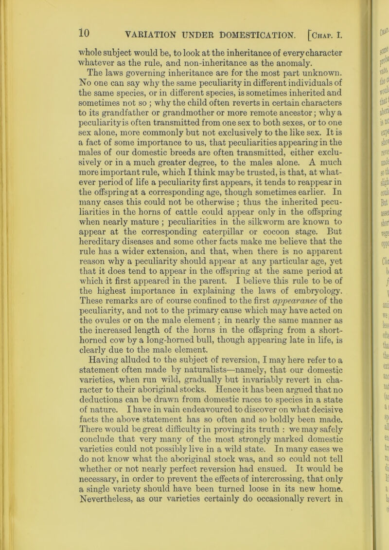 whole subject would be, to look at the inheritance of every character whatever as the rule, and non-inheritance as the anomaly. The laws governing inheritance are for the most part unknown. No one can say why the same peculiarity in different individuals of the same species, or in different species, is sometimes inherited and sometimes not so ; why the child often reverts in certain characters to its grandfather or grandmother or more remote ancestor; why a peculiarityis often transmitted from one sex to both sexes, or to one sex alone, more commonly but not exclusively to the like sex. It is a fact of some importance to us, that peculiarities appearing in the males of our domestic breeds are often transmitted, either exclu- sively or in a much greater degree, to the males alone. A much more important rule, which I think maybe trusted, is that, at what- ever period of life a peculiarity first appears, it tends to reappear in the offspring at a corresponding age, though sometimes earlier. In many cases this could not be otherwise ; thus the inherited pecu- liarities in the horns of cattle could appear only in the offspring when nearly mature ; peculiarities in the silkworm are known to appear at the corresponding caterpillar or cocoon stage. But hereditary diseases and some other facts make me believe that the rule has a wider extension, and that, when there is no apparent reason why a peculiarity should appear at any particular age, yet that it does tend to appear in the offspring at the same period at which it first appeared in the parent. I believe this rule to be of the highest importance in explaining the laws of embryology. These remarks are of course confined to the first appearance of the peculiarity, and not to the primary cause which may have acted on the ovules or on the male element; in nearly the same manner as the increased length of the horns in the offspring from a short- horned cow by a long-horned bull, though appearing late in life, is clearly due to the male element. Having alluded to the subject of reversion, I may here refer to a statement often made by naturalists—namely, that our domestic varieties, when run wild, gradually but invariably revert in cha- racter to their aboriginal stocks. Hence it has been argued that no deductions can be drawn from domestic races to species in a state of nature. I have in vain endeavoured to discover on what decisive facts the above statement has so often and so boldly been made. There would be great difficulty in proving its truth : we may safely conclude that very many of the most strongly marked domestic varieties could not possibly live in a wild state. In many cases we do not know what the aboriginal stock was, and so could not tell whether or not nearly perfect reversion had ensued. It would be necessary, in order to prevent the effects of intercrossing, that only a single variety should have been turned loose in its new home. Nevertheless, as our varieties certainly do occasionally revert in