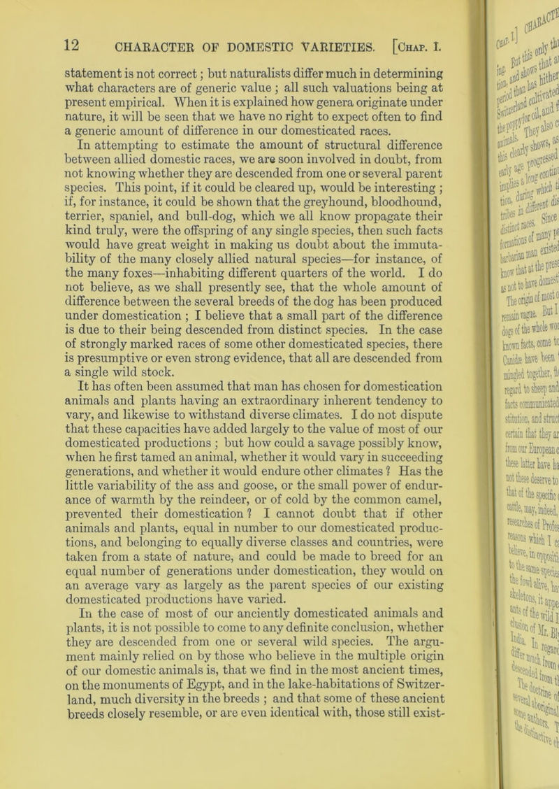 statement is not correct; but naturalists differ much in determining what characters are of generic value; all such valuations being at present empirical. When it is explained how genera originate under nature, it will be seen that we have no right to expect often to find a generic amount of difference in our domesticated races. In attempting to estimate the amount of structural difference between allied domestic races, we are soon involved in doubt, from not knowing whether they are descended from one or several parent species. This point, if it could be cleared up, would be interesting ; if, for instance, it could be shown that the greyhound, bloodhound, terrier, spaniel, and bull-dog, which we all know propagate their kind truly, were the offspring of any single species, then such facts would have great weight in making us doubt about the immuta- bility of the many closely allied natural species—for instance, of the many foxes—inhabiting different quarters of the world. I do not believe, as we shall presently see, that the whole amount of difference between the several breeds of the dog has been produced under domestication ; I believe that a small part of the difference is due to their being descended from distinct species. In the case of strongly marked races of some other domesticated species, there is presumptive or even strong evidence, that all are descended from a single wild stock. It has often been assumed that man has chosen for domestication animals and plants having an extraordinary inherent tendency to vary, and likewise to withstand diverse climates. I do not dispute that these capacities have added largely to the value of most of our domesticated productions ; but how could a savage possibly know, when he first tamed an animal, whether it would vary in succeeding generations, and whether it would endure other climates 1 Has the little variability of the ass and goose, or the small power of endur- ance of warmth by the reindeer, or of cold by the common camel, prevented their domestication 1 I cannot doubt that if other animals and plants, equal in number to our domesticated produc- tions, and belonging to equally diverse classes and countries, were taken from a state of nature, and could be made to breed for an equal number of generations under domestication, they would on an average vary as largely as the parent species of our existing domesticated productions have varied. In the case of most of our anciently domesticated animals and plants, it is not possible to come to any definite conclusion, whether they are descended from one or several wild species. The argu- ment mainly relied on by those who believe in the multiple origin of our domestic animals is, that we find in the most ancient times, on the monuments of Egypt, and in the lake-habitations of Switzer- land, much diversity in the breeds ; and that some of these ancient breeds closely resemble, or are even identical with, those still exist-