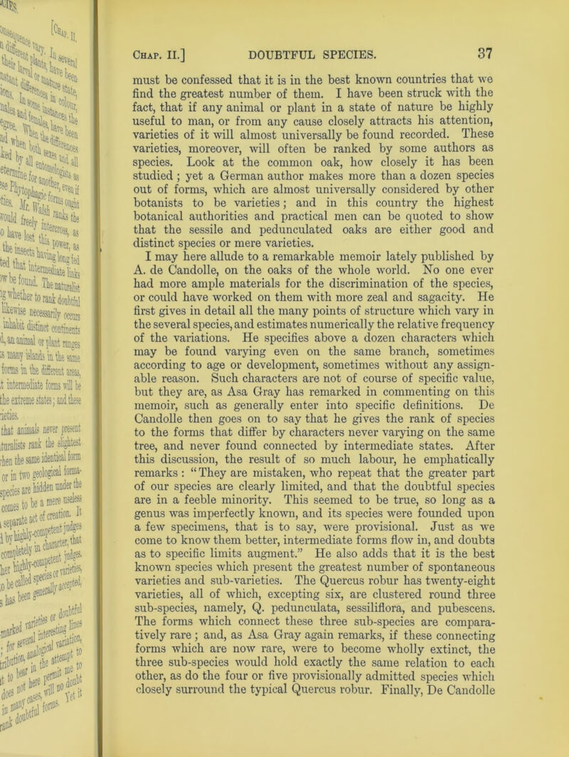 must be confessed that it is in the best known countries that we find the greatest number of them. I have been struck with the fact, that if any animal or plant in a state of nature be highly useful to man, or from any cause closely attracts his attention, varieties of it will almost universally be found recorded. These varieties, moreover, will often be ranked by some authors as species. Look at the common oak, how closely it has been studied ; yet a German author makes more than a dozen species out of forms, which are almost universally considered by other botanists to be varieties; and in this country the highest botanical authorities and practical men can be quoted to show that the sessile and pedunculated oaks are either good and distinct species or mere varieties. I may here allude to a remarkable memoir lately published by A. de Candolle, on the oaks of the whole world. No one ever had more ample materials for the discrimination of the species, or could have worked on them with more zeal and sagacity. He first gives in detail all the many points of structure which vary in the several species, and estimates numerically the relative frequency of the variations. He specifies above a dozen characters which may be found varying even on the same branch, sometimes according to age or development, sometimes without any assign- able reason. Such characters are not of course of specific value, but they are, as Asa Gray has remarked in commenting on this memoir, such as generally enter into specific definitions. De Candolle then goes on to say that he gives the rank of species to the forms that differ by characters never varying on the same tree, and never found connected by intermediate states. After this discussion, the result of so much labour, he emphatically remarks : “ They are mistaken, who repeat that the greater part of our species are clearly limited, and that the doubtful species are in a feeble minority. This seemed to be true, so long as a genus was imperfectly known, and its species were founded upon a few specimens, that is to say, were provisional. Just as we come to know them better, intermediate forms flow in, and doubts as to specific limits augment.” He also adds that it is the best known species which present the greatest number of spontaneous varieties and sub-varieties. The Quercus robur has twenty-eight varieties, all of which, excepting six, are clustered round three sub-species, namely, Q. pedunculata, sessiliflora, and pubescens. The forms which connect these three sub-species are compara- tively rare ; and, as Asa Gray again remarks, if these connecting forms which are now rare, were to become wholly extinct, the three sub-species would hold exactly the same relation to each other, as do the four or five provisionally admitted species which closely surround the typical Quercus robur. Finally, De Candolle