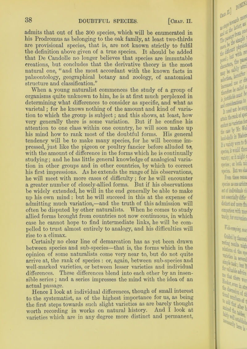 admits that out of the 300 species, which will be enumerated in his Prodromus as belonging to the oak family, at least two-thirds are provisional species, that is, are not known strictly to fulfil the definition above given of a true species. It should be added that De Candolle no longer believes that species are immutable creations, but concludes that the derivative theory is the most natural one, “and the most accordant with the known facts in paleontology, geographical botany and zoology, of anatomical structure and classification.” When a young naturalist commences the study of a group of organisms quite unknown to him, he is at first much perplexed in determining what differences to consider as specific, and what as varietal; for he knows nothing of the amount and kind of varia- tion to which the group is subject; and this shows, at least, how very generally there is some variation. But if he confine his attention to one class within one country, he will soon make up his mind how to rank most of the doubtful forms. His general tendency will be to make many species, for he will become im- pressed, just like the pigeon or poultry fancier before alluded to, with the amount of difference in the forms which he is continually studying; and he has little general knowledge of analogical varia- tion in other groups and in other countries, by which to correct his first impressions. As he extends the range of his observations, he will meet with more cases of difficulty ; for he will encounter a greater number of closely-allied forms. But if his observations be widely extended, he will in the end generally be able to make up his own mind: but he will succeed in this at the expense of admitting much variation,—and the truth of this admission will often be disputed by other naturalists. When he comes to study allied forms brought from countries not now continuous, in which case he cannot hope to find intermediate links, he will be com- pelled to trust almost entirely to analogy, and his difficulties will rise to a climax. Certainly no clear line of demarcation has as yet been drawn between species and sub-species—that is, the forms which in the opinion of some naturalists come very near to, but do not quite arrive at, the rank of species : or, again, between sub-species and well-marked varieties, or between lesser varieties and individual differences. These differences blend into each other by an insen- sible series ; and a series impresses the mind with the idea of an actual passage. Hence I look at individual differences, though of small interest to the systematise as of the highest importance for us, as being the first steps towards such slight varieties as are barely thought worth recording in works on natural history. And I look at varieties which are in any degree more distinct and permanent,