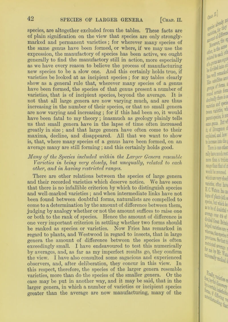 species, are altogether excluded from the tables. These facts are of plain signification on the view that species are only strongly- marked and permanent varieties; for wherever many species of the same genus have been formed, or where, if we may use the expression, the manufactory of species has been active, we ought generally to find the manufactory still in action, more especially as we have every reason to believe the process of manufacturing new species to be a slow one. And this certainly holds true, if varieties be looked at as incipient species; for my tables clearly show as a general rule that, wherever many species of a genus have been formed, the species of that genus present a number of varieties, that is of incipient species, beyond the average. It is not that all large genera are now varying much, and are thus increasing in the number of their species, or that no small genera are now varying and increasing ; for if this had been so, it would have been fatal to my theory; inasmuch as geology plainly tells us that small genera have in the lapse of time often increased greatly in size ; and that large genera have often come to their maxima, decline, and disappeared. All that we want to show is, that, where many species of a genus have been formed, on an average many are still forming; and this certainly holds good. Many of the Species included within the Larger Genera resemble Varieties in being very closely, bid unequally, related to each other, and in having restricted ranges. There are other relations between the species of large genera and their recorded varieties which deserve notice. We have seen that there is no infallible criterion by which to distinguish species and well-marked varieties ; and when intermediate links have not been found between doubtful forms, naturalists are compelled to come to a determination by the amount of difference between them, judging by analogy whether or not the amount suffices to raise one or both to the rank of species. Hence the amount of difference is one very important criterion in settling whether two forms should be ranked as species or varieties. Now Fries lias remarked in regard to plants, and Westwood in regard to insects, that in large genera the amount of difference between the species is often exceedingly small. I have endeavoured to test this numerically by averages, and, as far as my imperfect results go, they confirm the view. I have also consulted some sagacious and experienced observers, and, after deliberation, they concur in this view. In this respect, therefore, the species of the larger genera resemble varieties, more than do the species of the smaller genera. Or the case may be put in another way, and it may be said, that in the larger genera, in which a number of varieties or incipient species greater than the average are now manufacturing, many of the