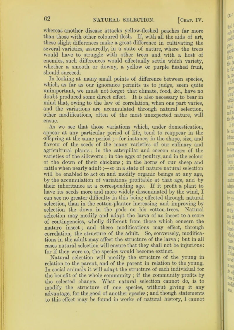 whereas another disease attacks yellow-fleshed peaches far more than those Avith other coloured flesh. If, with all the aids of art, these slight differences make a great difference in cultivating the several varieties, assuredly, in a state of nature, Avhere the trees Avould have to struggle with other trees and Avith a host of enemies, such differences would effectually settle Avhich variety, whether a smooth or downy, a yelloAv or purple fleshed fruit, should succeed. In looking at many small points of difference betAveen species, Avhich, as far as our ignorance permits us to judge, seem quite unimportant, Ave must not forget that climate, food, Ac., have no doubt produced some direct effect. It is also necessary to bear in mind that, OAving to the laAv of correlation, AArhen one part varies, and the variations are accumulated through natural selection, other modifications, often of the most unexpected nature, Avill ensue. As A\re see that those variations Avhich, under domestication, appear at any particular period of life, tend to reappear in the offspring at the same period for instance, in the shape, size, and flavour of the seeds of the many Ararieties of our culinary and agricultural plants; in the caterpillar and cocoon stages of the varieties of the silkAvorm ; in the eggs of poultry, and in the colour of the down of their chickens; in the horns of our sheep and cattle Avhen nearly adult;—so in a state of nature natural selection will be enabled to act on and modify organic beings at any age, by the accumulation of variations profitable at that age, and by their inheritance at a corresponding age. If it profit a plant to have its seeds more and more Avidely disseminated by the Avind, I can see no greater difficulty in this being effected through natural selection, than in the cotton-planter increasing and improving by selection the doAvn in the pods on his cotton-trees. Natural selection may modify and adapt the larva of an insect to a score of contingencies, Avholly different from those which concern the mature insect; and these modifications may effect, through correlation, the structure of the adult. So, conversely, modifica- tions in the adult may affect the structure of the larva ; but in all cases natural selection Avill ensure that they shall not be injurious: for if they Avere so, the species Avould become extinct. Natural selection will modify the structure of the young in relation to the parent, and of the parent in relation to the young. In social animals it Avill adapt the structure of each individual for the benefit of the Avhole community ; if the community profits by the selected change. What natural selection cannot do, is to modify the structure of one species, Avithout giving it any advantage, for the good of another species ; and though statements to this effect may be found in Avorks of natural history, I cannot