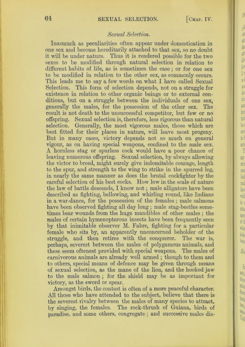 Sexual Selection. Inasmuch as peculiarities often appear under domestication in one sex and become hereditarily attached to that sex, so no doubt it will be under nature. Thus it is rendered possible for the two sexes to be modified through natural selection in relation to different habits of life, as is sometimes the case; or for one sex to be modified in relation to the other sex, as commonly occurs. This leads me to say a few words on what I have called Sexual Selection. This form of selection depends, not on a struggle for existence in relation to other organic beings or to external con- ditions, but on a struggle between the individuals of one sex, generally the males, for the possession of the other sex. The result is not death to the unsuccessful competitor, but few or no offspring. Sexual selection is, therefore, less rigorous than natural selection. Generally, the most vigorous males, those which are best fitted for their places in nature, will leave most progeny. But in many cases, victory depends not so much on general vigour, as on having special weapons, confined to the male sex. A hornless stag or spurless cock would have a poor chance of leaving numerous offspring. Sexual selection, by always allowing the victor to breed, might surely give indomitable courage, length to the spur, and strength to the wing to strike in the spurred leg, in nearly the same manner as does the brutal cockfighter by the careful selection of his best cocks. How low in the scale of nature the law of battle descends, I know not; male alligators have been described as fighting, bellowing, and whirling round, like Indians in a war-dance, for the possession of the females; male salmons have been observed fighting all day long ; male stag-beetles some- times bear wounds from the huge mandibles of other males; the males of certain hymenopterous insects have been frequently seen by that inimitable observer M. Fabre, fighting for a particular female who sits by, an apparently unconcerned beholder of the struggle, and then retires with the conqueror. The war is, perhaps, severest between the males of polygamous animals, and these seem oftenest provided with special weapons. The males of carnivorous animals are already well armed ; though to them and to others, special means of defence may be given through means of sexual selection, as the mane of the lion, and the hooked jaw to the male salmon ; for the shield may be as important for victory, as the sword or spear. Amongst birds, the contest is often of a more peaceful character. All those who have attended to the subject, believe that there is the severest rivalry between the males of many species to attract, by singing, the females. The rock-thrush of Guiana, birds of paradise, and some others, congregate ; and successive males dis-