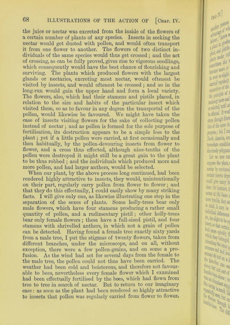 the juice or nectar was excreted from the inside of the flowers of a certain number of plants of any species. Insects in seeking the nectar would get dusted with pollen, and would often transport it from one flower to another. The flowers of two distinct in- dividuals of the same species would thus get crossed ; and the act of crossing, as can be fully proved, gives rise to vigorous seedlings, which consequently would have the best chance of flourishing and surviving. The plants which produced flowers with the largest glands or nectaries, excreting most nectar, would oftenest be visited by insects, and would oftenest be crossed; and so in the long-run would gain the upper hand and form a local variety. The flowers, also, which had their stamens and pistils placed, in relation to the size and habits of the particular insect which visited them, so as to favour in any degree the transportal of the pollen, would likewise be favoured. We might have taken the case of insects visiting flowers for the sake of collecting pollen instead of nectar ; and as pollen is formed for the sole purpose of fertilisation, its destruction appears to be a simple loss to the plant; yet if a little pollen were carried, at first occasionally and then habitually, by the pollen-devouring insects from flower to flower, and a cross thus effected, although nine-tenths of the pollen were destroyed it might still be a great gain to the plant to be thus robbed ; and the individuals which produced more and more pollen, and had larger anthers, would be selected. When our plant, by the above process long continued, had been rendered highly attractive to insects, they would, unintentionally on their part, regularly carry pollen from flower to flower; and that they do this effectually, I could easily show by many striking facts. I will give only one, as likewise illustrating one step in the separation of the sexes of plants. Some holly-trees bear only male flowers, which have four stamens producing a rather small quantity of pollen, and a rudimentary pistil; other holly-trees bear only female flowers ; these have a full-sized pistil, and four stamens with shrivelled anthers, in which not a grain of pollen can be detected. Having found a female tree exactly sixty yards from a male tree, I put the stigmas of twenty flowers, taken from different branches, under the microscope, and on all, without exception, there were a few pollen-grains, and on some a pro- fusion. As the wind had set for several days from the female to the male tree, the pollen could not thus have been carried. The weather had been cold and boisterous, and therefore not favour- able to bees, nevertheless every female flower which I examined had been effectually fertilised by the bees, which had flown from tree to tree in search of nectar. But to return to our imaginary case: as soon as the plant had been rendered so highly attractive to insects that pollen was regularly carried from flower to flower,