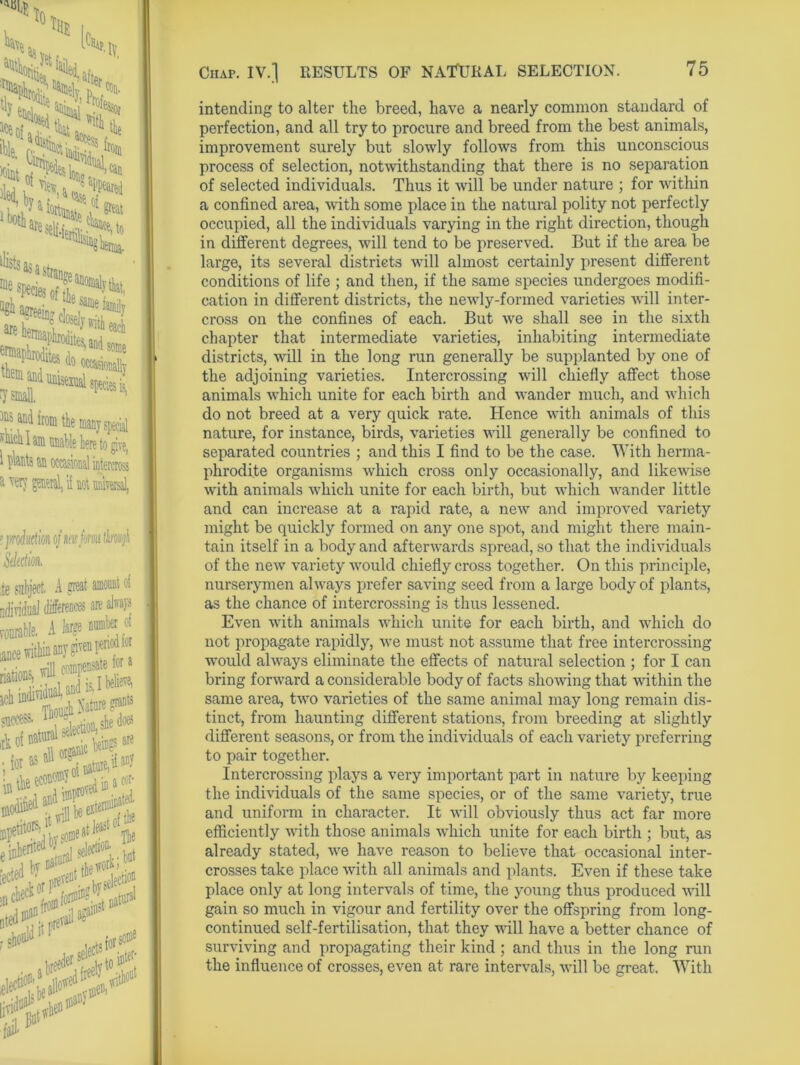 to, lY raoss * SS*Sfc aPpeared % 0{ ^«**2LSl# ®e%cie^f?aaomal!'H a^«n! tre^v 5^5 ^ ani* h® the many special silica I am nnable here to give, t I>te an occasional intercross a very general, i( not universal, ms lltfwjh it of IUU VI riod for b for a believe, > (rrants re ay Chap. IV.] RESULTS OF NATURAL SELECTION. intending to alter the breed, have a nearly common standard of perfection, and all try to procure and breed from the best animals, improvement surely but slowly follows from this unconscious process of selection, notwithstanding that there is no separation of selected individuals. Thus it will be under nature ; for within a confined area, with some place in the natural polity not perfectly occupied, all the individuals varying in the right direction, though in different degrees, will tend to be preserved. But if the area be large, its several districts will almost certainly present different conditions of life ; and then, if the same species undergoes modifi- cation in different districts, the newly-formed varieties will inter- cross on the confines of each. But we shall see in the sixth chapter that intermediate varieties, inhabiting intermediate districts, will in the long run generally be supplanted by one of the adjoining varieties. Intercrossing will chiefly affect those animals which unite for each birth and wander much, and which do not breed at a very quick rate. Hence with animals of this nature, for instance, birds, varieties will generally be confined to separated countries ; and this I find to be the case. With herma- phrodite organisms which cross only occasionally, and likewise with animals which unite for each birth, but which wander little and can increase at a rapid rate, a new and improved variety might be quickly formed on any one spot, and might there main- tain itself in a body and afterwards spread, so that the individuals of the new variety would chiefly cross together. On this principle, nurserymen always prefer saving seed from a large body of plants, as the chance of intercrossing is thus lessened. Even with animals which unite for each birth, and which do not propagate rapidly, we must not assume that free intercrossing would always eliminate the effects of natural selection ; for I can bring forward a considerable body of facts showing that within the same area, two varieties of the same animal may long remain dis- tinct, from haunting different stations, from breeding at slightly different seasons, or from the individuals of each variety preferring to pair together. Intercrossing plays a very important part in nature by keeping the individuals of the same species, or of the same variety, true and uniform in character. It will obviously thus act far more efficiently with those animals which unite for each birth ; but, as already stated, we have reason to believe that occasional inter- crosses take place with all animals and plants. Even if these take place only at long intervals of time, the young thus produced will gain so much in vigour and fertility over the offspring from long- continued self-fertilisation, that they will have a better chance of surviving and propagating their kind ; and thus in the long run the influence of crosses, even at rare intervals, will be great. With