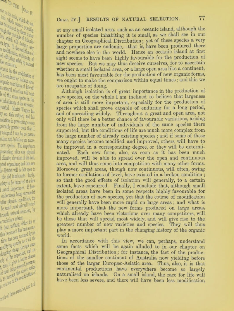 at any small isolated area, such as an oceanic island, although the number of species inhabiting it is small, as we shall see in our chapter on Geographical Distribution; yet of these species a very large proportion are endemic,—that is, have been produced there and nowhere else in the world. Hence an oceanic island at first sight seems to have been highly favourable for the production of new species. But we may thus deceive ourselves, for to ascertain whether a small isolated area, or a large open area like a continent, has been most favourable for the production of new organic forms, we ought to make the comparison within equal times; and this we are incapable of doing. Although isolation is of great importance in the production of new species, on the whole I am inclined to believe that largeness of area is still more important, especially for the production of species which shall prove capable of enduring for a long period, and of spreading widely. Throughout a great and open area, not only will there be a better chance of favourable variations, arising from the large number of individuals of the same species there supported, but the conditions of life are much more complex from the large number of already existing species ; and if some of these many species become modified and improved, others will have to be improved in a corresponding degree, or they will be extermi- nated. Each new form, also, as soon as it has been much improved, will be able to spread over the open and continuous area, and will thus come into competition with many other forms. Moreover, great areas, though now continuous, will often, owing to former oscillations of level, have existed in a broken condition ; so that the good effects of isolation will generally, to a certain extent, have concurred. Finally, I conclude that, although small isolated areas have been in some respects highly favourable for the production of new species, yet that the course of modification will generally have been more rapid on large areas ; and what is more important, that the new forms produced on large areas, which already have been victorious over many competitors, will be those that will spread most widely, and will give rise to the greatest number of new varieties and species. They will thus play a more important part in the changing history of the organic world. In accordance with this view, we can, perhaps, understand some facts which will be again alluded to in our chapter on Geographical Distribution; for instance, the fact of the produc- tions of the smaller continent of Australia now yielding before those of the larger Europseo-Asiatic area. Thus, also, it is that continental productions have everywhere become so largely naturalised on islands. On a small island, the race for life will have been less severe, and there will have been less modification