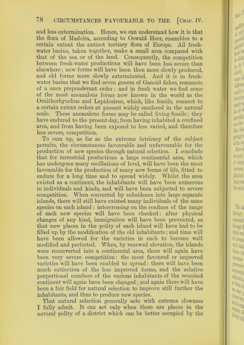 and less extermination. Hence, we can understand how it is that the flora of Madeira, according to Oswald Heer, resembles to a certain extent the extinct tertiary flora of Europe. All fresh- water basins, taken together, make a small area compared with that of the sea or of the land. Consequently, the competition between fresh-water productions will have been less severe than elsewhere; new forms will have been then more slowly produced, and old forms more slowly exterminated. And it is in fresh- water basins that we find seven genera of Ganoid fishes, remnants of a once preponderant order: and in fresh water we find some of the most anomalous forms now known in the world as the Ornithorhynchus and Lepidosiren, which, like fossils, connect to a certain extent orders at present widely sundered in the natural scale. These anomalous forms may be called living fossils; they have endured to the present day, from having inhabited a confined area, and from having been exposed to less varied, and therefore less severe, competition. To sum up, as far as the extreme intricacy of the subject permits, the circumstances favourable and unfavourable for the production of new species through natural selection. I conclude that for terrestrial productions a large continental area, which lias undergone many oscillations of level, will have been the most favourable for the production of many new forms of life, fitted to endure for a long time and to spread widely. Whilst the area existed as a continent, the inhabitants will have been numerous in individuals and kinds, and will have been subjected to severe competition. When converted by subsidence into large separate islands, there will still have existed many individuals of the same species on each island : intercrossing on the confines of the range of each new species will have been checked: after physical changes of any kind, immigration will have been prevented, so that new places in the polity of each island will have had to be filled up by the modification of the old inhabitants; and time will have been allowed for the varieties in each to become well modified and perfected. Alien, by renewed elevation, the islands were reconverted into a continental area, there will again have been very severe competition: the most favoured or improved varieties will have been enabled to spread: there will have been much extinction of the less improved forms, and the relative porportional numbers of the various inhabitants of the reunited continent will again have been changed; and again there will have been a fair field for natural selection to improve still further the inhabitants, and thus to produce new species. That natural selection generally acts with extreme slowness I fully admit. It can act only when there are places in the natural polity of a district which can be better occupied by the