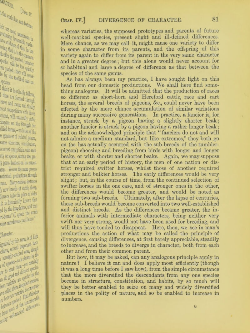 whereas varieties, the supposed prototypes and parents of future well-marked species, present slight and ill-defined differences. Mere chance, as we may call it, might cause one variety to differ in some character from its parents, and the offspring of this variety again to differ from its parent in the very same character and in a greater degree; but this alone would never account for so habitual and large a degree of difference as that between the species of the same genus. As has always been my practice, I have sought light on this head from our domestic productions. We shall here find some- thing analogous. It will be admitted that the production of races so different as short-horn and Hereford cattle, race and cart horses, the several breeds of pigeons, &c., could never have been effected by the mere chance accumulation of similar variations during many successive generations. In practice, a fancier is, for instance, struck by a pigeon having a slightly shorter beak; another fancier is struck by a pigeon having a rather longer beak; and on the acknowledged principle that “ fanciers do not and will not admire a medium standard, but like extremes,” they both go on (as has actually occurred with the sub-breeds of the tumbler- pigeon) choosing and breeding from birds with longer and longer beaks, or with shorter and shorter beaks. Again, we may suppose that at an early period of history, the men of one nation or dis- trict required swifter horses, whilst those of another required stronger and bulkier horses. The early differences would be very slight ; but, in the course of time, from the continued selection of swifter horses in the one case, and of stronger ones in the other, the differences would become greater, and would be noted as forming two sub-breeds. Ultimately, after the lapse of centuries, these sub-breeds would become converted into two well-established and distinct breeds. As the differences became greater, the in- ferior animals with intermediate characters, being neither very swift nor very strong, would not have been used for breeding, and will thus have tended to disappear. Here, then, we see in man’s productions the action of what may be called the principle of divergence, causing differences, at first barely appreciable, steadily to increase, and the breeds to diverge in character, both from each other and from their common parent. But how, it may be asked, can any analogous principle apply in nature 1 I believe it can and does apply most efficiently (though it was a long time before I saw how), from the simple circumstance that the more diversified the descendants from any one species become in structure, constitution, and habits, by so much wall they be better enabled to seize on many and widely diversified places in the polity of nature, and so be enabled to increase in numbers, G