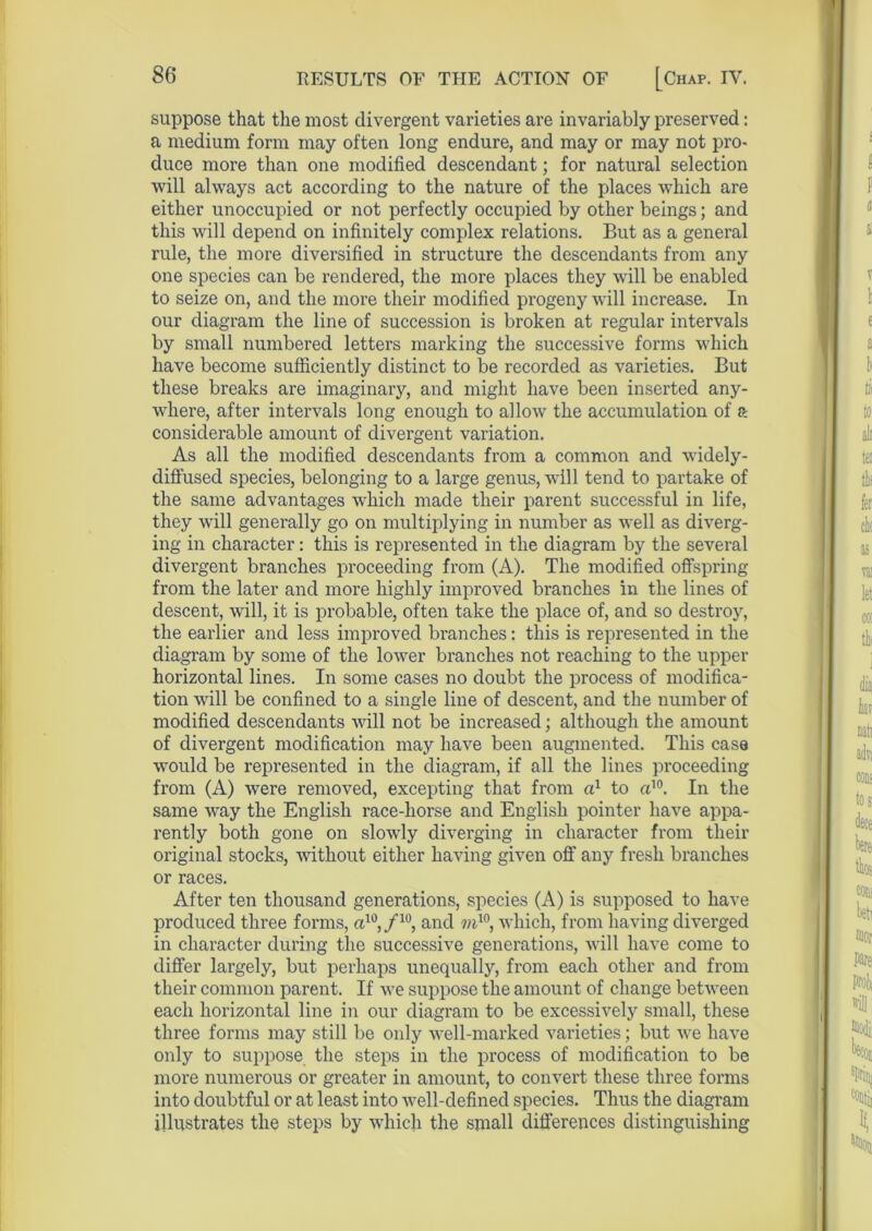 suppose that the most divergent varieties are invariably preserved: a medium form may often long endure, and may or may not pro- duce more than one modified descendant; for natural selection will always act according to the nature of the places which are either unoccupied or not perfectly occupied by other beings; and this will depend on infinitely complex relations. But as a general rule, the more diversified in structure the descendants from any one species can be rendered, the more places they will be enabled to seize on, and the more their modified progeny will increase. In our diagram the line of succession is broken at regular intervals by small numbered letters marking the successive forms which have become sufficiently distinct to be recorded as varieties. But these breaks are imaginary, and might have been inserted any- where, after intervals long enough to allow the accumulation of a considerable amount of divergent variation. As all the modified descendants from a common and widely- diffused species, belonging to a large genus, will tend to partake of the same advantages which made their parent successful in life, they will generally go on multiplying in number as well as diverg- ing in character: this is represented in the diagram by the several divergent branches proceeding from (A). The modified offspring from the later and more highly improved branches in the lines of descent, will, it is probable, often take the place of, and so destroy, the earlier and less improved branches: this is represented in the diagram by some of the lower branches not reaching to the upper horizontal lines. In some cases no doubt the process of modifica- tion will be confined to a single line of descent, and the number of modified descendants will not be increased; although the amount of divergent modification may have been augmented. This case would be represented in the diagram, if all the lines proceeding from (A) were removed, excepting that from a1 to a10. In the same way the English race-horse and English pointer have appa- rently both gone on slowly diverging in character from their original stocks, without either having given off any fresh branches or races. After ten thousand generations, species (A) is supposed to have produced three forms, a10,/10, and mw, which, from having diverged in character during the successive generations, will have come to differ largely, but perhaps unequally, from each other and from their common parent. If we suppose the amount of change between each horizontal line in our diagram to be excessively small, these three forms may still be only well-marked varieties; but we have only to suppose the steps in the process of modification to be more numerous or greater in amount, to convert these three forms into doubtful or at least into well-defined species. Thus the diagram illustrates the steps by which the small differences distinguishing