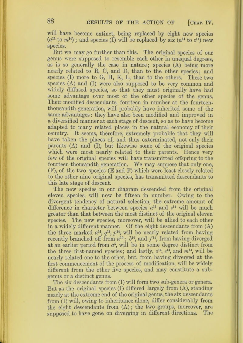 will have become extinct, being replaced by eight new species (a14 to mu); and species (I) will be replaced by six (n14 to zu) new species. But we may go further than this. The original species of our genus were supposed to resemble each other in unequal degrees, as is so generally the case in nature; species (A) being more nearly related to B, C, and D, than to the other species; and species (I) more to G, H, K, L, than to the others. These two species (A) and (I) were also supposed to be very common and widely diffused species, so that they must originally have had some advantage over most of the other species of the genus. Their modified descendants, fourteen in number at the fourteen- thousandth generation, will probably have inherited some of the same advantages: they have also been modified and improved in a diversified manner at each stage of descent, so as to have become adapted to many related places in the natural economy of their country. It seems, therefore, extremely probable that they will have taken the places of, and thus exterminated, not only their parents (A) and (I), but likewise some of the original species which were most nearly related to their parents. Hence very few of the original species will have transmitted offspring to the fourteen-thousandth generation. We may suppose that only one, (F), of the two species (E and F) which were least closely related to the other nine original species, has transmitted descendants to this late stage of descent. The new species in our diagram descended from the original eleven species, will now be fifteen in number. Owing to the divergent tendency of natural selection, the extreme amount of difference in character between species a14 and z14 will be much greater than that between the most distinct of the original eleven species. The new species, moreover, will be allied to each other in a widely different manner. Of the eight descendants from (A) the three marked a14, qx\£>14, will be nearly related from having recently branched off from a10; bu, and /u, from having diverged at an earlier period from a5, will be in some degree distinct from the three first-named species; and lastly, o14, e14, and to14, will be nearly related one to the other, but, from having diverged at the first commencement of the process of modification, will be -widely different from the other five species, and may constitute a sub- genus or a distinct genus. The six descendants from (I) will form two sub-genera or genera. But as the original species (I) differed largely from (A), standing nearly at the extreme end of the original genus, the six descendants from (I) will, owing to inheritance alone, differ considerably from the eight descendants from (A); the two groups, moreover, are supposed to have gone on diverging in different directions. The
