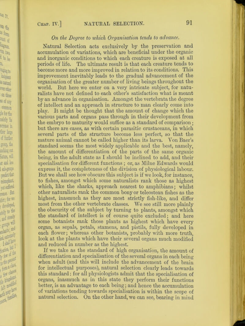 On the Degree to which Organisation tends to advance. Natural Selection acts exclusively by the preservation and accumulation of variations, which are beneficial under the organic and inorganic conditions to which each creature is exposed at all periods of life. The ultimate result is that each creature tends to become more and more improved in relation to its conditions. This improvement inevitably leads to the gradual advancement of the organisation of the greater number of living beings throughout the world. But here we enter on a very intricate subject, for natu- ralists have not defined to each other’s satisfaction what is meant by an advance in organisation. Amongst the vertebrata the degree of intellect and an approach in structure to man clearly come into play. It might be thought that the amount of change which the various parts and organs pass through in their development from the embryo to maturity would suffice as a standard of comparison; but there are cases, as with certain parasitic crustaceans, in which several parts of the structure become less perfect, so that the mature animal cannot be called higher than its larva. Von Baer’s standard seems the most widely applicable and the best, namely, the amount of differentiation of the parts of the same organic being, in the adult state as I should be inclined to add, and their specialisation for different functions ; or, as Milne Edwards would express it, the completeness of the division of physiological labour. But we shall see how obscure this subject is if we look, for instance, to fishes, amongst which some naturalists rank those as highest which, like the sharks, approach nearest to amphibians; whilst other naturalists rank the common bony or teleostean fishes as the highest, inasmuch as they are most strictly fish-like, and differ most from the other vertebrate classes. We see still more plainly the obscurity of the subject by turning to plants, amongst which the standard of intellect is of course quite excluded; and here some botanists rank those plants as highest which have every organ, as sepals, petals, stamens, and pistils, fully developed in each flower; whereas other botanists, probably with more truth, look at the plants which have their several organs much modified and reduced in number as the highest. If we take as the standard of high organisation, the amount of differentiation and specialisation of the several organs in each being when adult (and this will include the advancement of the brain for intellectual purposes), natural selection clearly leads towards this standard: for all physiologists admit that the specialisation of organs, inasmuch as in this state they perform their functions better, is an advantage to each being; and hence the accumulation of variations tending towards specialisation is within the scope of natural selection. On the other hand, we can see, bearing in mind