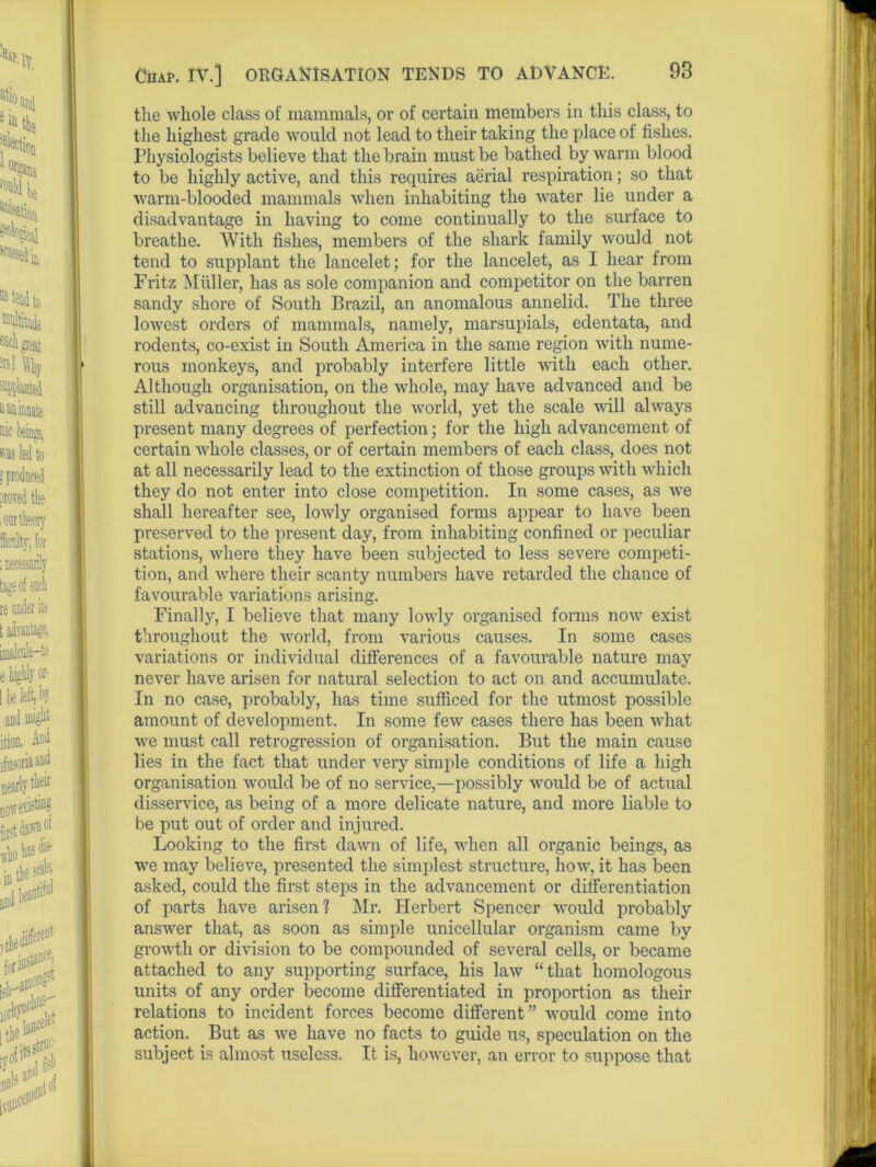 Chap. IV.] ORGANISATION TENDS TO ADVANCE. the whole class of mammals, or of certain members in this class, to the highest grade would not lead to their taking the place of fishes. Physiologists believe that the brain must be bathed by warm blood to be highly active, and this requires aerial respiration; so that warm-blooded mammals when inhabiting the water lie under a disadvantage in having to come continually to the surface to breathe. With fishes, members of the shark family would not tend to supplant the lancelet; for the lancelet, as I hear from Fritz Muller, has as sole companion and competitor on the barren sandy shore of South Brazil, an anomalous annelid. The three lowest orders of mammals, namely, marsupials, edentata, and rodents, co-exist in South America in the same region with nume- rous monkeys, and probably interfere little with each other. Although organisation, on the whole, may have advanced and be still advancing throughout the world, yet the scale will always present many degrees of perfection; for the high advancement of certain whole classes, or of certain members of each class, does not at all necessarily lead to the extinction of those groups with which they do not enter into close competition. In some cases, as we shall hereafter see, lowly organised forms appear to have been preserved to the present day, from inhabiting confined or peculiar stations, where they have been subjected to less severe competi- tion, and where their scanty numbers have retarded the chance of favourable variations arising. Finally, I believe that many lowly organised forms now exist throughout the world, from various causes. In some cases variations or individual differences of a favourable nature may never have arisen for natural selection to act on and accumulate. In no case, probably, has time sufficed for the utmost possible amount of development. In some few cases there has been what we must call retrogression of organisation. But the main cause lies in the fact that under very simple conditions of life a high organisation would be of no service,—possibly would be of actual disservice, as being of a more delicate nature, and more liable to be put out of order and injured. Looking to the first dawn of life, when all organic beings, as we may believe, presented the simplest structure, how, it has been asked, could the first steps in the advancement or differentiation of parts have arisen? Mr. Herbert Spencer would probably answer that, as soon as simple unicellular organism came by growth or division to be compounded of several cells, or became attached to any supporting surface, his law “that homologous units of any order become differentiated in proportion as their relations to incident forces become different” would come into action. But as we have no facts to guide us, speculation on the subject is almost useless. It is, however, an error to suppose that