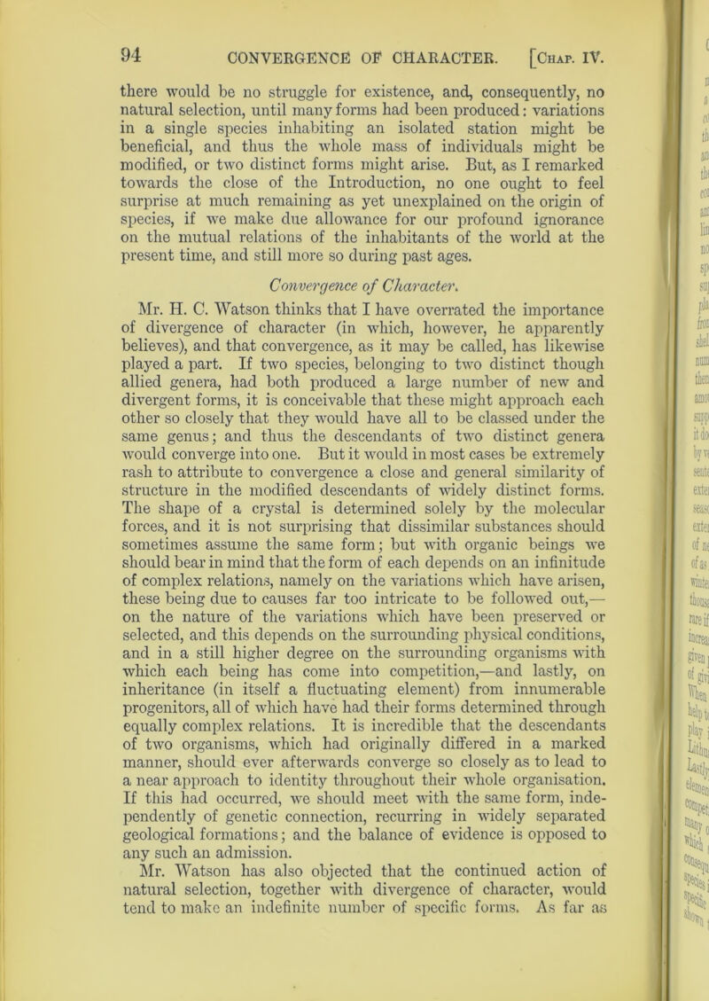 CONVERGENCE OF CHARACTER. [Chap. IV. there would be no struggle for existence, and, consequently, no natural selection, until many forms had been produced: variations in a single species inhabiting an isolated station might be beneficial, and thus the whole mass of individuals might be modified, or two distinct forms might arise. But, as I remarked towards the close of the Introduction, no one ought to feel surprise at much remaining as yet unexplained on the origin of species, if we make due allowance for our profound ignorance on the mutual relations of the inhabitants of the world at the present time, and still more so during past ages. Convergence of Character. Mr. H. C. Watson thinks that I have overrated the importance of divergence of character (in which, however, he apparently believes), and that convergence, as it may be called, has likewise played a part. If two species, belonging to two distinct though allied genera, had both produced a large number of new and divergent forms, it is conceivable that these might approach each other so closely that they would have all to be classed under the same genus; and thus the descendants of two distinct genera would converge into one. But it would in most cases be extremely rash to attribute to convergence a close and general similarity of structure in the modified descendants of widely distinct forms. The shape of a crystal is determined solely by the molecular forces, and it is not surprising that dissimilar substances should sometimes assume the same form; but with organic beings Ave should bear in mind that the form of each depends on an infinitude of complex relations, namely on the variations which have arisen, these being due to causes far too intricate to be folloAved out,— on the nature of the variations which have been preserved or selected, and this depends on the surrounding physical conditions, and in a still higher degree on the surrounding organisms with which each being has come into competition,—and lastly, on inheritance (in itself a fluctuating element) from innumerable progenitors, all of which have had their forms determined through equally complex relations. It is incredible that the descendants of two organisms, which had originally differed in a marked manner, should ever aftenvards converge so closely as to lead to a near approach to identity throughout their Avliole organisation. If this had occurred, Ave should meet Avith the same form, inde- pendently of genetic connection, recurring in Avidely separated geological formations; and the balance of evidence is opposed to any such an admission. Mr. Watson has also objected that the continued action of natural selection, together Avith divergence of character, AA'ould tend to make an indefinite number of specific forms. As far as