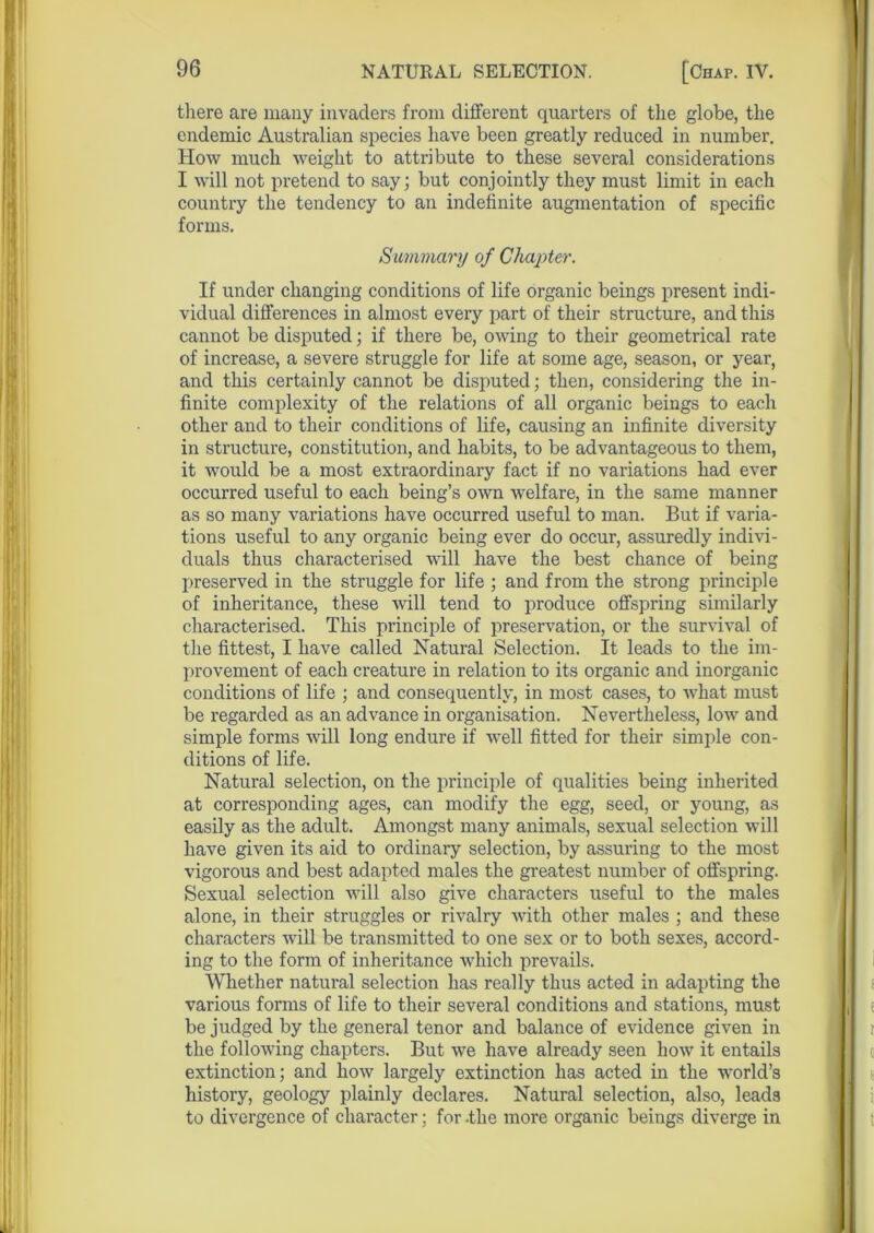 there are many invaders from different quarters of the globe, the endemic Australian species have been greatly reduced in number. How much weight to attribute to these several considerations I will not pretend to say; but conjointly they must limit in each country the tendency to an indefinite augmentation of specific forms. Summary of Chapter. If under changing conditions of life organic beings present indi- vidual differences in almost every part of their structure, and this cannot be disputed; if there be, owing to their geometrical rate of increase, a severe struggle for life at some age, season, or year, and this certainly cannot be disputed; then, considering the in- finite complexity of the relations of all organic beings to each other and to their conditions of life, causing an infinite diversity in structure, constitution, and habits, to be advantageous to them, it would be a most extraordinary fact if no variations had ever occurred useful to each being’s own welfare, in the same manner as so many variations have occurred useful to man. But if varia- tions useful to any organic being ever do occur, assuredly indivi- duals thus characterised will have the best chance of being preserved in the struggle for life ; and from the strong principle of inheritance, these will tend to produce offspring similarly characterised. This principle of preservation, or the survival of the fittest, I have called Natural Selection. It leads to the im- provement of each creature in relation to its organic and inorganic conditions of life ; and consequently, in most cases, to what must be regarded as an advance in organisation. Nevertheless, low and simple forms will long endure if well fitted for their simple con- ditions of life. Natural selection, on the principle of qualities being inherited at corresponding ages, can modify the egg, seed, or young, as easily as the adult. Amongst many animals, sexual selection will have given its aid to ordinary selection, by assuring to the most vigorous and best adapted males the greatest number of offspring. Sexual selection will also give characters useful to the males alone, in their struggles or rivalry with other males ; and these characters will be transmitted to one sex or to both sexes, accord- ing to the form of inheritance which prevails. Whether natural selection has really thus acted in adapting the various forms of life to their several conditions and stations, must be judged by the general tenor and balance of evidence given in the following chapters. But we have already seen how it entails extinction; and how largely extinction has acted in the world’s history, geology plainly declares. Natural selection, also, leads to divergence of character; for -the more organic beings diverge in