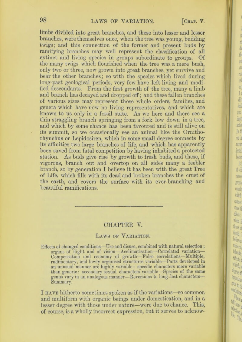 limbs divided into great branches, and these into lesser and lesser branches, were themselves once, when the tree was young, budding twigs; and this connection of the former and present buds by ramifying branches may well represent the classification of all extinct and living species in groups subordinate to groups. Of the many twigs which flourished when the tree was a mere bush, only two or three, now grown into great branches, yet survive and bear the other branches; so with the species which lived during long-past geological periods, very few have left living and modi- fied descendants. From the first growth of the tree, many a limb and branch has decayed and dropped off; and these fallen branches of various sizes may represent those whole orders, families, and genera which have now no living representatives, and which are known to us only in a fossil state. As we here and there see a thin straggling branch springing from a fork low down in a tree, and which by some chance has been favoured and is still alive on its summit, so we occasionally see an animal like the Ornitho- rhynchus or Lepidosiren, which in some small degree connects by its affinities two large branches of life, and which has apparently been saved from fatal competition by having inhabited a protected station. As buds give rise by growth to fresh buds, and these, if vigorous, branch out and overtop on all sides many a feebler branch, so by generation I believe it has been with the great Tree of Life, which fills with its dead and broken branches the crust of the earth, and covers the surface with its ever-branching and beautiful ramifications. CHAPTER V. Laws of Variation. Effects of changed conditions—Use and disuse, combined with natural selection; organs of flight and of vision—Acclimatisation—Correlated variation— Compensation and economy of growth—False correlations—Multiple, rudimentary, and lowly organised structures variable—Parts developed in an unusual manner are highly variable: specific characters more variable than generic: secondary sexual characters variable—Species of the same fenus vary in an analogous manner—Reversions to long-lost characters— ummary. I have hitherto sometimes spoken as if the variations—so common and multiform with organic beings under domestication, and in a lesser degree with those under nature—were due to chance. This, of course, is a wholly incorrect expression, but it serves to acknovv-