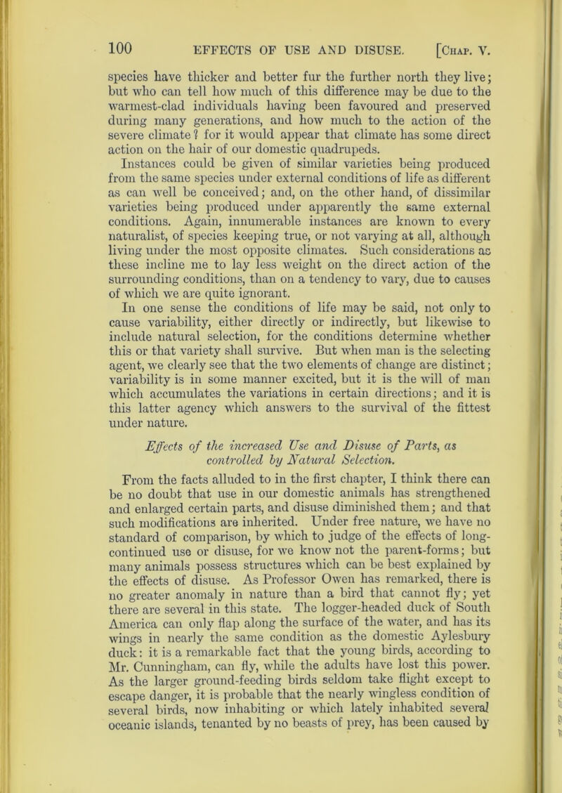 species liave thicker and better fur the further north they live; but who can tell how much of this difference may be due to the warmest-clad individuals having been favoured and preserved during many generations, and how much to the action of the severe climate 1 for it would appear that climate has some direct action on the hair of our domestic quadrupeds. Instances could be given of similar varieties being produced from the same species under external conditions of life as different as can well be conceived; and, on the other hand, of dissimilar varieties being produced under apparently the same external conditions. Again, innumerable instances are known to every naturalist, of species keeping true, or not varying at all, although living under the most opposite climates. Such considerations as these incline me to lay less weight on the direct action of the surrounding conditions, than on a tendency to vary, due to causes of which we are quite ignorant. In one sense the conditions of life may be said, not only to cause variability, either directly or indirectly, but likewise to include natural selection, for the conditions determine whether this or that variety shall survive. But when man is the selecting agent, we clearly see that the two elements of change are distinct; variability is in some manner excited, but it is the will of man which accumulates the variations in certain directions; and it is this latter agency which answers to the survival of the fittest under nature. Effects of the increased Use and Disuse of Parts, as controlled by Natural Selection. From the facts alluded to in the first chapter, I think there can be no doubt that use in our domestic animals has strengthened and enlarged certain parts, and disuse diminished them; and that such modifications are inherited. Under free nature, we have no standard of comparison, by which to judge of the effects of long- continued use or disuse, for we know not the parent-forms; but many animals possess structures which can be best explained by the effects of disuse. As Professor Owen has remarked, there is no greater anomaly in nature than a bird that cannot fly; yet there are several in this state. The logger-headed duck of South America can only flap along the surface of the water, and has its wings in nearly the same condition as the domestic Aylesbury duck: it is a remarkable fact that the young birds, according to Mr. Cunningham, can fly, while the adults have lost this power. As the larger ground-feeding birds seldom take flight except to escape danger, it is probable that the nearly wingless condition of several birds, now inhabiting or which lately inhabited several oceanic islands, tenanted by no beasts of prey, has been caused by