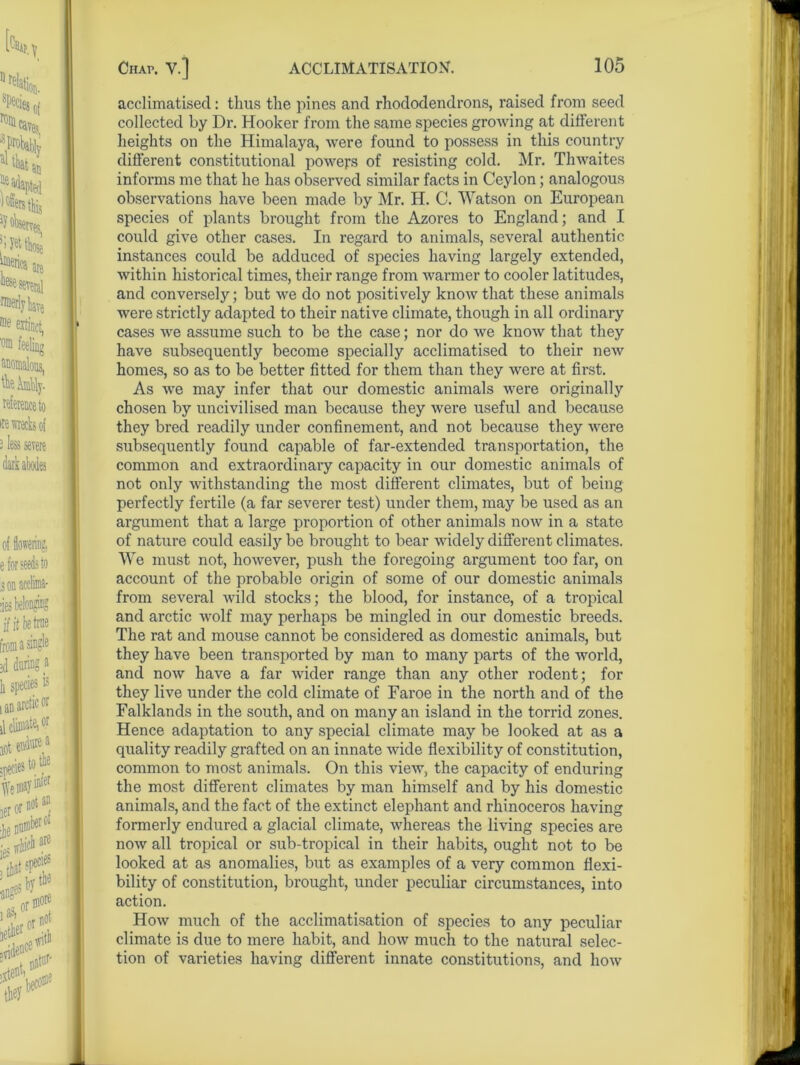 acclimatised: thus the pines and rhododendrons, raised from seed collected by Dr. Hooker from the same species growing at different heights on the Himalaya, were found to possess in this country different constitutional powers of resisting cold. Mr. Thwaites informs me that he has observed similar facts in Ceylon; analogous observations have been made by Mr. H. C. Watson on European species of plants brought from the Azores to England; and I could give other cases. In regard to animals, several authentic instances could be adduced of species having largely extended, within historical times, their range from warmer to cooler latitudes, and conversely; but we do not positively know that these animals were strictly adapted to their native climate, though in all ordinary cases we assume such to be the case; nor do we know that they have subsequently become specially acclimatised to their new homes, so as to be better fitted for them than they were at first. As we may infer that our domestic animals were originally chosen by uncivilised man because they were useful and because they bred readily under confinement, and not because they were subsequently found capable of far-extended transportation, the common and extraordinary capacity in our domestic animals of not only withstanding the most different climates, but of being perfectly fertile (a far severer test) under them, may be used as an argument that a large proportion of other animals now in a state of nature could easily be brought to bear widely different climates. We must not, however, push the foregoing argument too far, on account of the probable origin of some of our domestic animals from several wild stocks; the blood, for instance, of a tropical and arctic wolf may perhaps be mingled in our domestic breeds. The rat and mouse cannot be considered as domestic animals, but they have been transported by man to many parts of the world, and now have a far wider range than any other rodent; for they live under the cold climate of Faroe in the north and of the Falklands in the south, and on many an island in the torrid zones. Hence adaptation to any special climate may be looked at as a quality readily grafted on an innate wide flexibility of constitution, common to most animals. On this view, the capacity of enduring the most different climates by man himself and by his domestic animals, and the fact of the extinct elephant and rhinoceros having formerly endured a glacial climate, whereas the living species are now all tropical or sub-tropical in their habits, ought not to be looked at as anomalies, but as examples of a very common flexi- bility of constitution, brought, under peculiar circumstances, into action. How much of the acclimatisation of species to any peculiar climate is due to mere habit, and how much to the natural selec- tion of varieties having different innate constitutions, and how