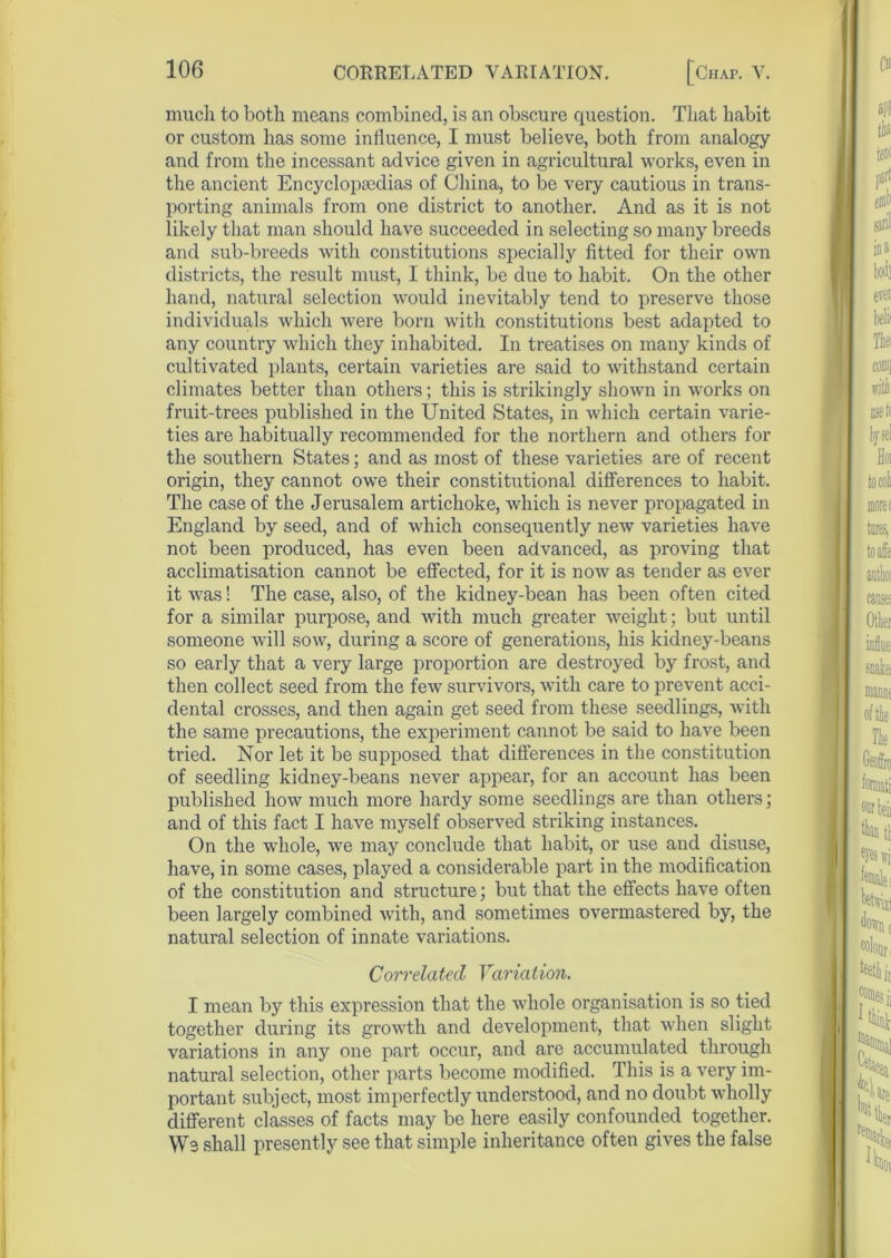 much to both means combined, is an obscure question. That habit or custom has some influence, I must believe, both from analogy and from the incessant advice given in agricultural works, even in the ancient Encyclopaedias of China, to be very cautious in trans- porting animals from one district to another. And as it is not likely that man should have succeeded in selecting so many breeds and sub-breeds with constitutions specially fitted for their own districts, the result must, I think, be due to habit. On the other hand, natural selection would inevitably tend to preserve those individuals which were born with constitutions best adapted to any country which they inhabited. In treatises on many kinds of cultivated plants, certain varieties are said to withstand certain climates better than others; this is strikingly shown in works on fruit-trees published in the United States, in which certain varie- ties are habitually recommended for the northern and others for the southern States; and as most of these varieties are of recent origin, they cannot owe their constitutional differences to habit. The case of the Jerusalem artichoke, which is never propagated in England by seed, and of which consequently new varieties have not been produced, has even been advanced, as proving that acclimatisation cannot be effected, for it is now as tender as ever it was! The case, also, of the kidney-bean has been often cited for a similar purpose, and with much greater weight; but until someone will sow, during a score of generations, his kidney-beans so early that a very large proportion are destroyed by frost, and then collect seed from the few survivors, with care to prevent acci- dental crosses, and then again get seed from these seedlings, with the same precautions, the experiment cannot be said to have been tried. Nor let it be supposed that differences in the constitution of seedling kidney-beans never appear, for an account has been published how much more hardy some seedlings are than others; and of this fact I have myself observed striking instances. On the whole, we may conclude that habit, or use and disuse, have, in some cases, played a considerable part in the modification of the constitution and structure; but that the effects have often been largely combined with, and sometimes overmastered by, the natural selection of innate variations. Correlated Variat ion. I mean by this expression that the whole organisation is so tied together during its growth and development, that when slight variations in any one part occur, and are accumulated through natural selection, other parts become modified. This is a very im- portant subject, most imperfectly understood, and no doubt wholly different classes of facts may be here easily confounded together. Ws shall presently see that simple inheritance often gives the false