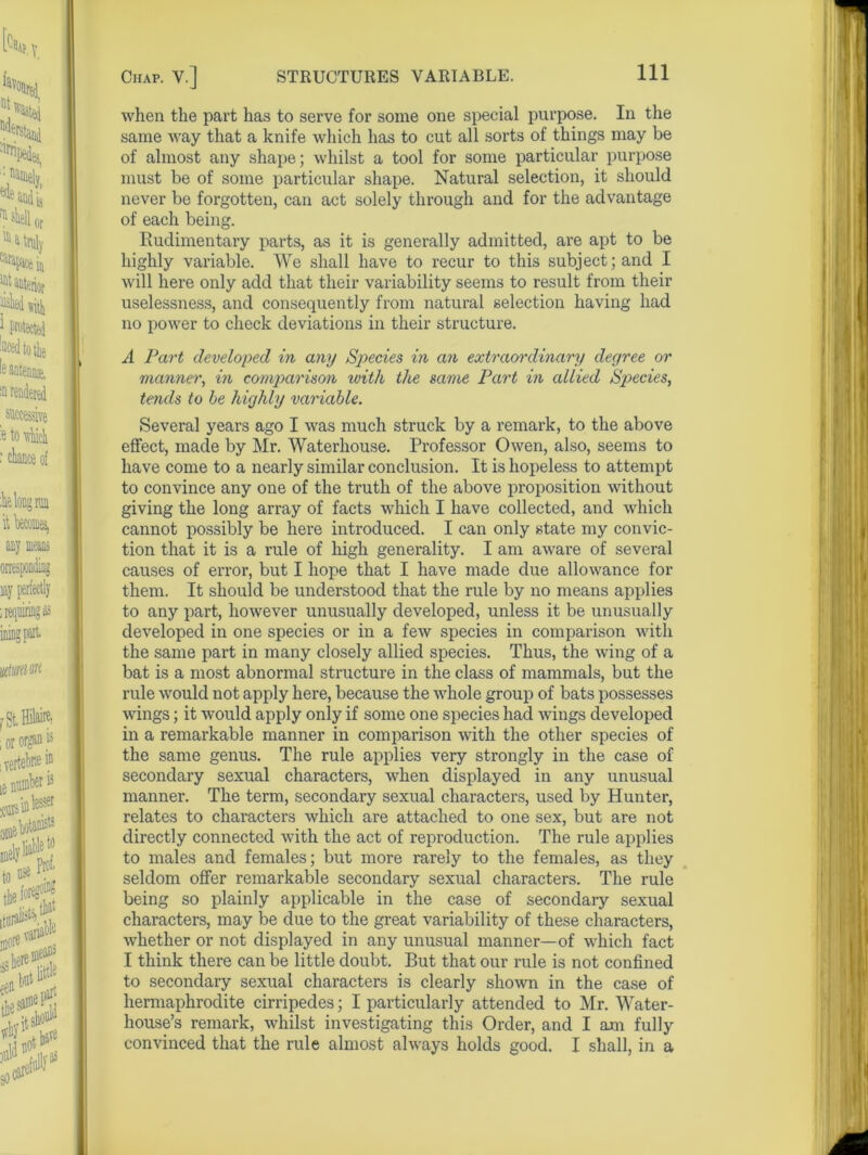 when the part has to serve for some one special purpose. In the same way that a knife which has to cut all sorts of things may be of almost any shape; whilst a tool for some particular purpose must be of some particular shape. Natural selection, it should never be forgotten, can act solely through and for the advantage of each being. Rudimentary parts, as it is generally admitted, are apt to be highly variable. We shall have to recur to this subject; and I will here only add that their variability seems to result from their uselessness, and consequently from natural selection having had no power to check deviations in their structure. A Part developed in any Species in an extraordinary degree or manner, in comparison with the same Part in allied Sp>ecies, tends to be highly variable. Several years ago I was much struck by a remark, to the above effect, made by Mr. Waterhouse. Professor Owen, also, seems to have come to a nearly similar conclusion. It is hopeless to attempt to convince any one of the truth of the above proposition without giving the long array of facts which I have collected, and which cannot possibly be here introduced. I can only state my convic- tion that it is a rule of high generality. I am aware of several causes of error, but I hope that I have made due allowance for them. It should be understood that the rule by no means applies to any part, however unusually developed, unless it be unusually developed in one species or in a few species in comparison with the same part in many closely allied species. Thus, the wing of a bat is a most abnormal structure in the class of mammals, but the rule would not apply here, because the whole group of bats possesses wings; it would apply only if some one species had wings developed in a remarkable manner in comparison with the other species of the same genus. The rule applies very strongly in the case of secondary sexual characters, when displayed in any unusual manner. The term, secondary sexual characters, used by Hunter, relates to characters which are attached to one sex, but are not directly connected with the act of reproduction. The rule applies to males and females; but more rarely to the females, as they seldom offer remarkable secondary sexual characters. The rule being so plainly applicable in the case of secondary sexual characters, may be due to the great variability of these characters, whether or not displayed in any unusual manner—of which fact I think there can be little doubt. But that our rule is not confined to secondary sexual characters is clearly shown in the case of hermaphrodite cirripedes; I particularly attended to Mr. Water- house’s remark, whilst investigating this Order, and I am fully convinced that the rule almost always holds good. I shall, in a