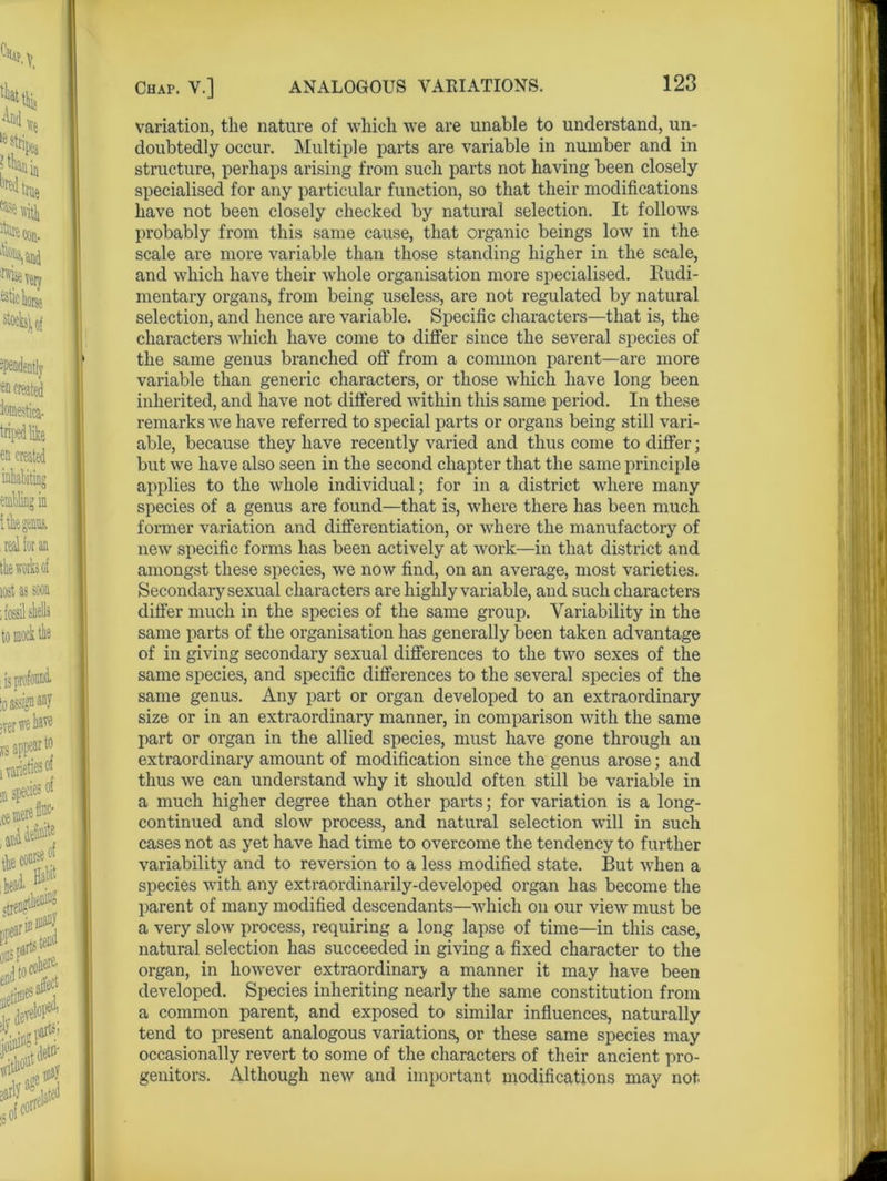 variation, the nature of which we are unable to understand, un- doubtedly occur. Multiple parts are variable in number and in structure, perhaps arising from such parts not having been closely specialised for any particular function, so that their modifications have not been closely checked by natural selection. It follows probably from this same cause, that organic beings low in the scale are more variable than those standing higher in the scale, and which have their whole organisation more specialised. Rudi- mentary organs, from being useless, are not regulated by natural selection, and hence are variable. Specific characters—that is, the characters which have come to differ since the several species of the same genus branched off from a common parent—are more variable than generic characters, or those which have long been inherited, and have not differed within this same period. In these remarks we have referred to special parts or organs being still vari- able, because they have recently varied and thus come to differ; but we have also seen in the second chapter that the same principle applies to the whole individual; for in a district where many species of a genus are found—that is, where there has been much former variation and differentiation, or where the manufactory of new specific forms has been actively at work—in that district and amongst these species, we now find, on an average, most varieties. Secondary sexual characters are highly variable, and such characters differ much in the species of the same group. Variability in the same parts of the organisation has generally been taken advantage of in giving secondary sexual differences to the two sexes of the same species, and specific differences to the several species of the same genus. Any part or organ developed to an extraordinary size or in an extraordinary manner, in comparison with the same part or organ in the allied species, must have gone through an extraordinary amount of modification since the genus arose; and thus we can understand why it should often still be variable in a much higher degree than other parts; for variation is a long- continued and slow process, and natural selection will in such cases not as yet have had time to overcome the tendency to further variability and to reversion to a less modified state. But when a species with any extraordinarily-developed organ has become the parent of many modified descendants—which on our view must be a very slow process, requiring a long lapse of time—in this case, natural selection has succeeded in giving a fixed character to the organ, in however extraordinary a manner it may have been developed. Species inheriting nearly the same constitution from a common parent, and exposed to similar influences, naturally tend to present analogous variations, or these same species may occasionally revert to some of the characters of their ancient pro- genitors. Although new and important modifications may not