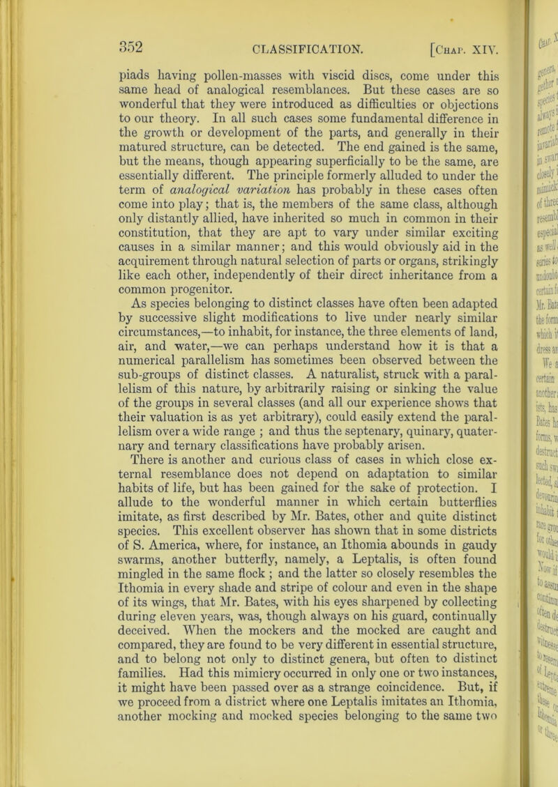 piads having pollen-masses with viscid discs, come under this same head of analogical resemblances. But these cases are so wonderful that they were introduced as difficulties or objections to our theory. In all such cases some fundamental difference in the growth or development of the parts, and generally in their matured structure, can be detected. The end gained is the same, but the means, though appearing superficially to be the same, are essentially different. The principle formerly alluded to under the term of analogical variation has probably in these cases often come into play; that is, the members of the same class, although only distantly allied, have inherited so much in common in their constitution, that they are apt to vary under similar exciting causes in a similar manner; and this would obviously aid in the acquirement through natural selection of parts or organs, strikingly like each other, independently of their direct inheritance from a common progenitor. As species belonging to distinct classes have often been adapted by successive slight modifications to live under nearly similar circumstances,—to inhabit, for instance, the three elements of land, air, and water,—we can perhaps understand how it is that a numerical parallelism has sometimes been observed between the sub-groups of distinct classes. A naturalist, struck with a paral- lelism of this nature, by arbitrarily raising or sinking the value of the groups in several classes (and all our experience shows that their valuation is as yet arbitrary), could easily extend the paral- lelism over a wide range ; and thus the septenary, quinary, quater- nary and ternary classifications have probably arisen. There is another and curious class of cases in which close ex- ternal resemblance does not depend on adaptation to similar habits of life, but has been gained for the sake of protection. I allude to the wonderful manner in which certain butterflies imitate, as first described by Mr. Bates, other and quite distinct species. This excellent observer has shown that in some districts of S. America, where, for instance, an Ithomia abounds in gaudy swarms, another butterfly, namely, a Leptalis, is often found mingled in the same flock ; and the latter so closely resembles the Ithomia in every shade and stripe of colour and even in the shape of its wings, that Mr. Bates, with his eyes sharpened by collecting during eleven years, was, though always on his guard, continually deceived. When the mockers and the mocked are caught and compared, they are found to be very different in essential structure, and to belong not only to distinct genera, but often to distinct families. Had this mimicry occurred in only one or two instances, it might have been passed over as a strange coincidence. But, if we proceed from a district where one Leptalis imitates an Ithomia, another mocking and mocked species belonging to the same two