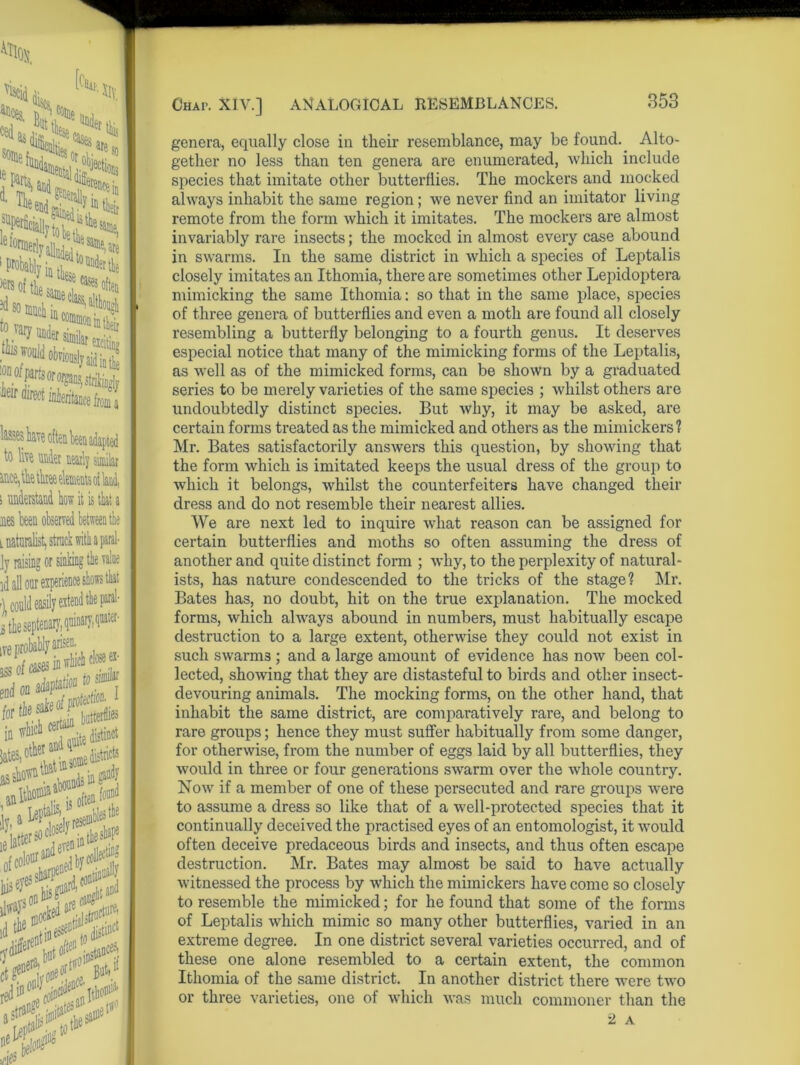 ares it:*?® e^etly^Jesa®e,aie iprol%ia£tol“deitt* m so much to V, tills 'OD0‘i*iw worses v ieir direct inheritance fiom a to siimlar s understand how it is that a nes teen observed between the l naturalist, struck with a paral- Jy raising or sinking tie value id all our ' A‘u '), con i the an^7, 5 ij ofte T ^ ’i resembles the ie latter^cifJnintheshaF r)'diierelbut Lta#i red111 Chai>. XIV.] ANALOGICAL RESEMBLANCES. genera, equally close in their resemblance, may be found. Alto- gether no less than ten genera are enumerated, which include species that imitate other butterflies. The mockers and mocked always inhabit the same region; we never find an imitator living remote from the form which it imitates. The mockers are almost invariably rare insects; the mocked in almost every case abound in swarms. In the same district in which a species of Leptalis closely imitates an Ithomia, there are sometimes other Lepidoptera mimicking the same Ithomia: so that in the same place, species of three genera of butterflies and even a moth are found all closely resembling a butterfly belonging to a fourth genus. It deserves especial notice that many of the mimicking forms of the Leptalis, as well as of the mimicked forms, can be shown by a graduated series to be merely varieties of the same species ; whilst others are undoubtedly distinct species. But why, it may be asked, are certain forms treated as the mimicked and others as the mimickers? Mr. Bates satisfactorily answers this question, by showing that the form which is imitated keeps the usual dress of the group to which it belongs, whilst the counterfeiters have changed their dress and do not resemble their nearest allies. We are next led to inquire what reason can be assigned for certain butterflies and moths so often assuming the dress of another and quite distinct form ; why, to the perplexity of natural- ists, has nature condescended to the tricks of the stage? Mr. Bates has, no doubt, hit on the true explanation. The mocked forms, which always abound in numbers, must habitually escape destruction to a large extent, otherwise they could not exist in such swarm3 ; and a large amount of evidence has now been col- lected, showing that they are distasteful to birds and other insect- devouring animals. The mocking forms, on the other hand, that inhabit the same district, are comparatively rare, and belong to rare groups; hence they must suffer habitually from some danger, for otherwise, from the number of eggs laid by all butterflies, they would in three or four generations swarm over the whole country. Now if a member of one of these persecuted and rare groups were to assume a dress so like that of a well-protected species that it continually deceived the practised eyes of an entomologist, it would often deceive predaceous birds and insects, and thus often escape destruction. Mr. Bates may almost be said to have actually witnessed the process by which the mimickers have come so closely to resemble the mimicked; for he found that some of the forms of Leptalis which mimic so many other butterflies, varied in an extreme degree. In one district several varieties occurred, and of these one alone resembled to a certain extent, the common Ithomia of the same district. In another district there were two or three varieties, one of which was much commoner than the 2 A