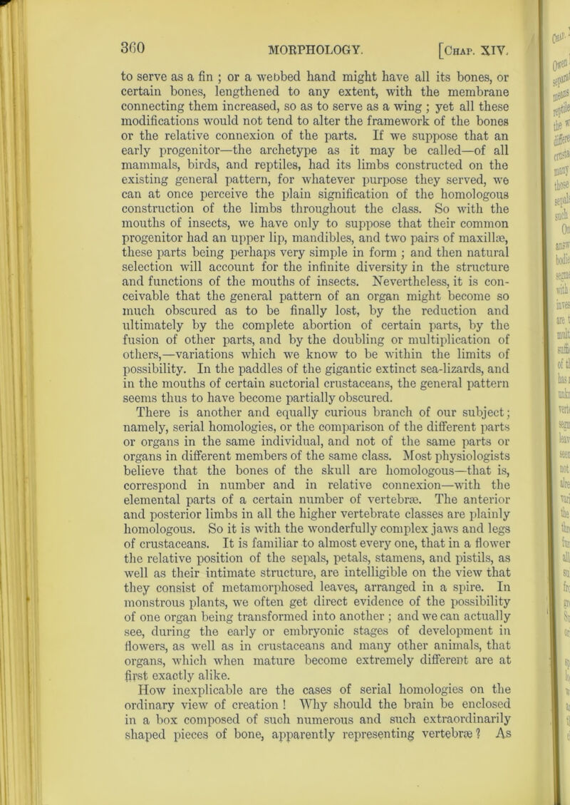 to serve as a fin ; or a webbed hand might have all its bones, or certain bones, lengthened to any extent, with the membrane connecting them increased, so as to serve as a wing ; yet all these modifications would not tend to alter the framework of the bones or the relative connexion of the parts. If we suppose that an early progenitor—the archetype as it may be called—of all mammals, birds, and reptiles, had its limbs constructed on the existing general pattern, for whatever purpose they served, we can at once perceive the plain signification of the homologous construction of the limbs throughout the class. So with the mouths of insects, we have only to suppose that their common progenitor had an upper lip, mandibles, and two pairs of maxillae, these parts being perhaps very simple in form ; and then natural selection will account for the infinite diversity in the structure and functions of the mouths of insects. Nevertheless, it is con- ceivable that the general pattern of an organ might become so much obscured as to be finally lost, by the reduction and ultimately by the complete abortion of certain parts, by the fusion of other parts, and by the doubling or multiplication of others,—variations which we know to be within the limits of possibility. In the paddles of the gigantic extinct sea-lizards, and in the mouths of certain suctorial crustaceans, the general pattern seems thus to have become partially obscured. There is another and equally curious branch of our subject; namely, serial homologies, or the comparison of the different parts or organs in the same individual, and not of the same parts or organs in different members of the same class. Most physiologists believe that the bones of the skull are homologous—that is, correspond in number and in relative connexion—with the elemental parts of a certain number of vertebras. The anterior and posterior limbs in all the higher vertebrate classes are plainly homologous. So it is with the wonderfully complex jaws and legs of crustaceans. It is familiar to almost every one, that in a flower the relative position of the sepals, petals, stamens, and pistils, as well as their intimate structure, are intelligible on the view that they consist of metamorphosed leaves, arranged in a spire. In monstrous plants, we often get direct evidence of the possibility of one organ being transformed into another ; and we can actually see, during the early or embryonic stages of development in flowers, as well as in crustaceans and many other animals, that organs, which when mature become extremely different are at first exactly alike. How inexplicable are the cases of serial homologies on the ordinary view of creation ! Why should the brain be enclosed in a box composed of such numerous and such extraordinarily shaped pieces of bone, apparently representing vertebra ? As