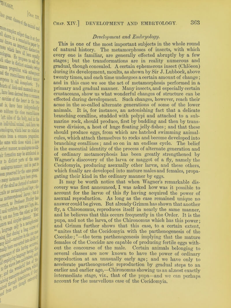 7UW He f^rindisii eposes cannot 7 ifej: of tie leirt in tlvo a 1S| iave been independently sO nddiices the close resemblance left sides of the body, and in the ie individual animal; andliere we tomologous, u-liicli bear no relation ecies from a common progenitor, he same with those which I have ierfect manner, as analogous mcdifi- eir formation may be attributed in )r to distinct parts of 4»® analogous manner; and mpsrfw •***2Z£ many instances have been gn* ^as^^itit as metanio^^ ^ has Professor J ■orref’ jaws a pandverteW, , 1 not lement *<i \0i ^jring1 $1> Development and Embryology. This is one of the most important subjects in the whole round of natural history. The metamorphoses of insects, with which every one is familiar, are generally effected abruptly by a few stages; but the transformations are in reality numerous and gradual, though concealed. A certain ephemerous insect (Chloeon) during its development, moults, as shown by Sir J. Lubbock, above twenty times, and each time undergoes a certain amount of change; and in this case we see the act of metamorphosis performed in a primary and gradual manner. Many insects, and especially certain crustaceans, show us what wonderful changes of structure can be effected during development. Such changes, however, reach their acme in the so-called alternate generations of some of the lower animals. It is, for instance, an astonishing fact that a delicate branching coralline, studded with polypi and attached to a sub- marine rock, should produce, first by budding and then by trans- verse division, a host of huge floating jelly-fishes; and that these should produce eggs, from which are hatched swimming animal- cules, which attach themselves to rocks and become developed into branching corallines ; and so on in an endless cycle. The belief in the essential identity of the process of alternate generation and of ordinary metamorphosis has been greatly strengthened by Wagner’s discovery of the larva or maggot of a fly, namely the Cecidomyia, producing asexually other larvae, and these others, which finally are developed into mature males and females, propa- gating their kind in the ordinary manner by eggs. It may be worth notice that when Wagner’s remarkable dis- covery was first announced, I was asked how was it possible to account for the larvm of this fly having acquired the power of asexual reproduction. As long as the case remained unique no answer could be given. But already Grimm has shown that another fly, a Chironomus, reproduces itself in nearly the same manner, and he believes that this occurs frequently in the Order. It is the pupa, and not the larva, of the Chironomus which has this power; and Grimm further shows that this case, to a certain extent, “ unites that of the Cecidomyia with the parthenogenesis of the Coccidie; ”—the term parthenogenesis implying that the mature females of the Coccidce are capable of producing fertile eggs with- out the concourse of the male. Certain animals belonging to several classes are now known to have the power of ordinary reproduction at an unusually early age; and we have only to accelerate parthenogenetic reproduction by gradual steps to an earlier and earlier age,—Chironomus showing us an almost exactly intermediate stage, viz., that of the pupa—and we can perhaps account for the marvellous case of the Cecidomyia.