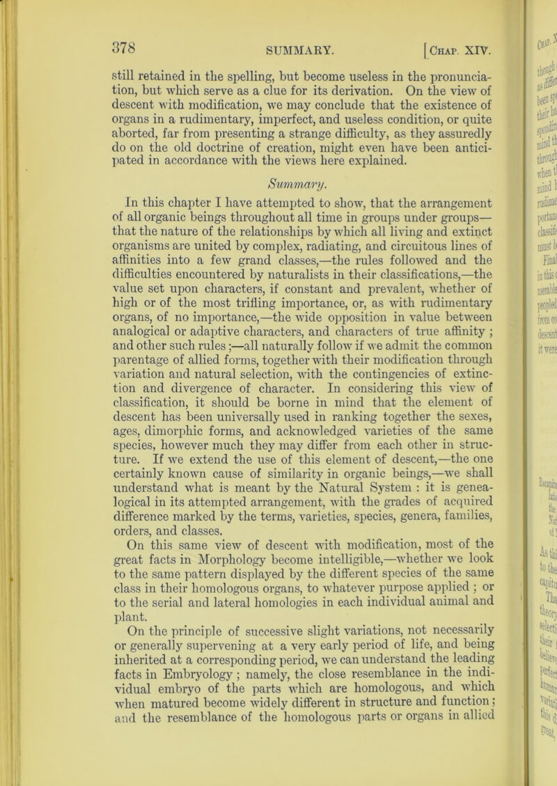 still retained in the spelling, but become useless in the pronuncia- tion, but which serve as a clue for its derivation. On the view of descent with modification, we may conclude that the existence of organs in a rudimentary, imperfect, and useless condition, or quite aborted, far from presenting a strange difficulty, as they assuredly do on the old doctrine of creation, might even have been antici- pated in accordance with the views here explained. Summary. In this chapter I have attempted to show, that the arrangement of all organic beings throughout all time in groups under groups— that the nature of the relationships by which all living and extinct organisms are united by complex, radiating, and circuitous lines of affinities into a few grand classes,—the rules followed and the difficulties encountered by naturalists in their classifications,—the value set upon characters, if constant and prevalent, whether of high or of the most trifling importance, or, as with rudimentary organs, of no importance,—the wide opposition in value between analogical or adaptive characters, and characters of true affinity ; and other such rules;—all naturally follow if we admit the common parentage of allied forms, together with their modification through variation and natural selection, with the contingencies of extinc- tion and divergence of character. In considering this view of classification, it should be borne in mind that the element of descent has been universally used in ranking together the sexes, ages, dimorphic forms, and acknowledged varieties of the same species, however much they may differ from each other in struc- ture. If we extend the use of this element of descent,—the one certainly known cause of similarity in organic beings,—we shall understand what is meant by the Natural System : it is genea- logical in its attempted arrangement, with the grades of acquired difference marked by the terms, varieties, species, genera, families, orders, and classes. On this same view of descent with modification, most of the great facts in Morphology become intelligible,—whether we look to the same pattern displayed by the different species of the same class in their homologous organs, to whatever purpose applied ; or to the serial and lateral homologies in each individual animal and plant. On the principle of successive slight variations, not necessarily or generally supervening at a very early period of life, and being inherited at a corresponding period, we can understand the leading facts in Embryology ; namely, the close resemblance in the indi- vidual embryo of the parts which are homologous, and which when matured become widely different in structure and function; and the resemblance of the homologous parts or organs in allied