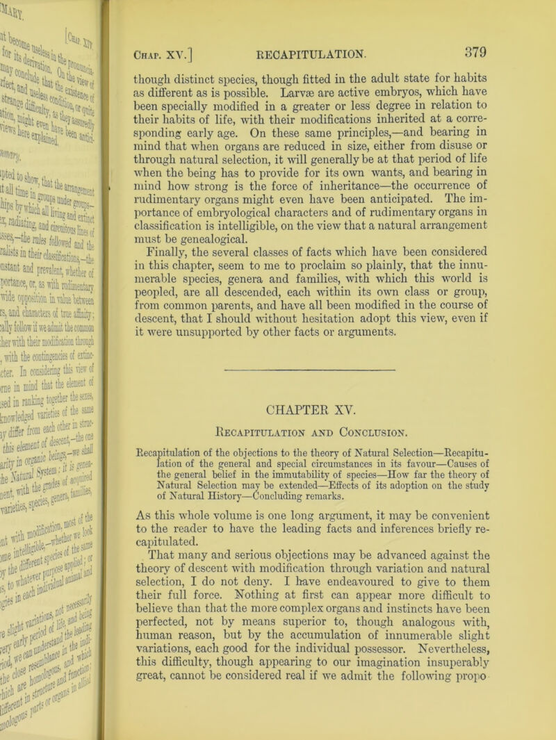 4 lti.^,Acuity s.uP0t^e fif3 feven k ^N£!?Q *#By. ^^^aDKTilSf' a, radiatiag and circuitous Jines rf ^-fie roles lollroei and tfe faJists in tieir classification 'Dstant and prevalent, whether of ■portance, or, as with rudimentary 'tide opposition in value between J ».V VI »»v*v WUAUAWJ , tally follow if we admit the common :her with their modification through , with the contingencies of eitinc- cter, In considering this new of me m sed in ranta^ - hf^rSitS >r: varied SP 10 •iS? )}’i ■ery^dnnd^'iritheKi infers1 though distinct species, though fitted in the adult state for habits as different as is possible. Larvae are active embryos, which have been specially modified in a greater or less degree in relation to their habits of life, with their modifications inherited at a corre- sponding early age. On these same principles,—and bearing in mind that when organs are reduced in size, either from disuse or through natural selection, it will generally be at that period of life when the being has to provide for its own wants, and bearing in mind how strong is the force of inheritance—the occurrence of rudimentary organs might even have been anticipated. The im- portance of embryological characters and of rudimentary organs in classification is intelligible, on the view that a natural arrangement must be genealogical. Finally, the several classes of facts which have been considered in this chapter, seem to me to proclaim so plainly, that the innu- merable species, genera and families, with which this world is peopled, are all descended, each within its own class or group, from common parents, and have all been modified in the course of descent, that I should without hesitation adopt this view, even if it were unsupported by other facts or arguments. CHAPTER XV. Recapitulation and Conclusion. Recapitulation of the objections to the theory of Natural Selection—Recapitu- lation of the general and special circumstances in its favour—Causes of the general belief in the immutability of species—How far the theory of Natural Selection may be extended—Effects of its adoption on the study of Natural History—Concluding remarks. As this whole volume is one long argument, it may be convenient to the reader to have the leading facts and inferences briefly re- capitulated. That many and serious objections may be advanced against the theory of descent with modification through variation and natural selection, I do not deny. I have endeavoured to give to them their full force. Nothing at first can appear more difficult to believe than that the more complex organs and instincts have been perfected, not by means superior to, though analogous with, human reason, but by the accumulation of innumerable slight variations, each good for the individual possessor. Nevertheless, this difficulty, though appearing to our imagination insuperably great, cannot be considered real if we admit the following propo