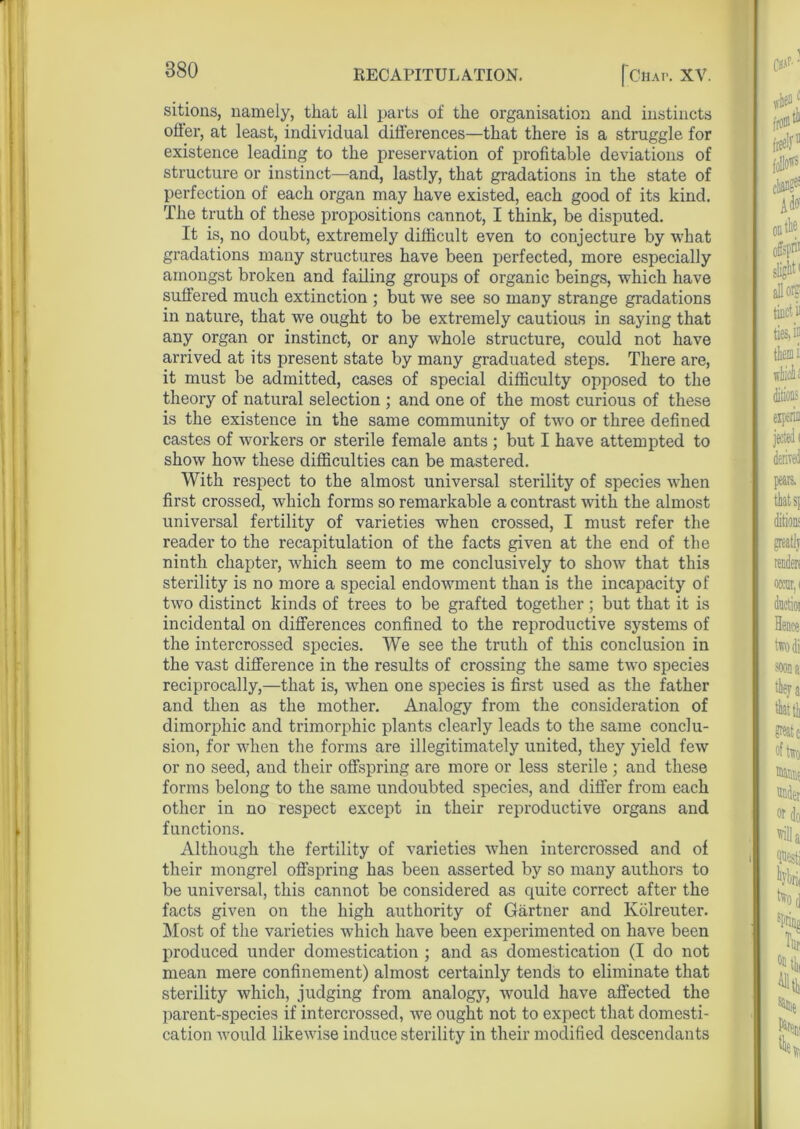 sitions, namely, that all parts of the organisation and instincts offer, at least, individual differences—that there is a struggle for existence leading to the preservation of profitable deviations of structure or instinct—and, lastly, that gradations in the state of perfection of each organ may have existed, each good of its kind. The truth of these propositions cannot, I think, be disputed. It is, no doubt, extremely difficult even to conjecture by what gradations many structures have been perfected, more especially amongst broken and failing groups of organic beings, which have suffered much extinction ; but we see so many strange gradations in nature, that we ought to be extremely cautious in saying that any organ or instinct, or any whole structure, could not have arrived at its present state by many graduated steps. There are, it must be admitted, cases of special difficulty opposed to the theory of natural selection ; and one of the most curious of these is the existence in the same community of two or three defined castes of workers or sterile female ants ; but I have attempted to show how these difficulties can be mastered. With respect to the almost universal sterility of species when first crossed, which forms so remarkable a contrast with the almost universal fertility of varieties when crossed, I must refer the reader to the recapitulation of the facts given at the end of the ninth chapter, which seem to me conclusively to show that this sterility is no more a special endowment than is the incapacity of two distinct kinds of trees to be grafted together; but that it is incidental on differences confined to the reproductive systems of the intercrossed species. We see the truth of this conclusion in the vast difference in the results of crossing the same two species reciprocally,—that is, when one species is first used as the father and then as the mother. Analogy from the consideration of dimorphic and trimorphic plants clearly leads to the same conclu- sion, for when the forms are illegitimately united, they yield few or no seed, and their offspring are more or less sterile ; and these forms belong to the same undoubted species, and differ from each other in no respect except in their reproductive organs and functions. Although the fertility of varieties when intercrossed and of their mongrel offspring has been asserted by so many authors to be universal, this cannot be considered as quite correct after the facts given on the high authority of Gartner and Kolreuter. Most of the varieties which have been experimented on have been produced under domestication ; and as domestication (I do not mean mere confinement) almost certainly tends to eliminate that sterility which, judging from analogy, wTould have affected the parent-species if intercrossed, we ought not to expect that domesti- cation would likewise induce sterility in their modified descendants