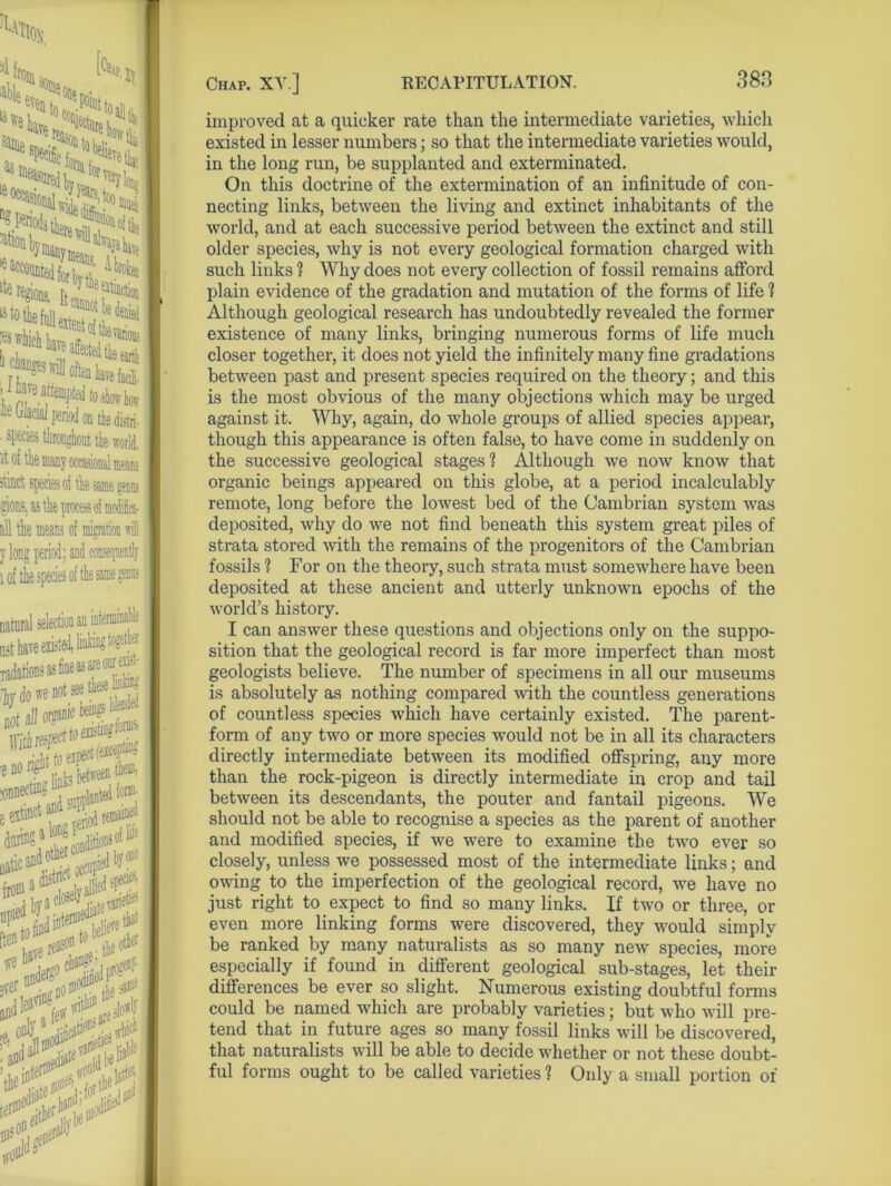 from able %e is ie 5 - .win f ^Jl Ai It« regions, ’ .e earth .vef ce Glacial period on tie distri itMt species of the &®e g® gions, as Ae process of moifiea- all the means of migration will y long period ; and consequently 1 of the species of the same genus natural selection an list have exist Tadations iydow not all or0«c With® jfoiffli ••*£SSE e extinct and se$j ^ duiinS^^Litionsof® period varied5 tfe^^ch^'inrocenl' ,rpr nn^^fflodifi^fLnu 3verp ;noinr tL & •ass the the ' \ir tied^ improved at a quicker rate than the intermediate varieties, which existed in lesser numbers; so that the intermediate varieties would, in the long run, be supplanted and exterminated. On this doctrine of the extermination of an infinitude of con- necting links, between the living and extinct inhabitants of the world, and at each successive period between the extinct and still older species, why is not every geological formation charged with such links 1 Why does not every collection of fossil remains afford plain evidence of the gradation and mutation of the forms of life 1 Although geological research has undoubtedly revealed the former existence of many links, bringing numerous forms of life much closer together, it does not yield the infinitely many fine gradations between past and present species required on the theory; and this is the most obvious of the many objections which may be urged against it. Why, again, do whole groups of allied species appear, though this appearance is often false, to have come in suddenly on the successive geological stages? Although we now know that organic beings appeared on this globe, at a period incalculably remote, long before the lowest bed of the Cambrian system was deposited, why do we not find beneath this system great piles of strata stored with the remains of the progenitors of the Cambrian fossils ? For on the theory, such strata must somewhere have been deposited at these ancient and utterly unknown epochs of the world’s history. I can answer these questions and objections only on the suppo- sition that the geological record is far more imperfect than most geologists believe. The number of specimens in all our museums is absolutely as nothing compared with the countless generations of countless species which have certainly existed. The parent- form of any two or more species would not be in all its characters directly intermediate between its modified offspring, any more than the rock-pigeon is directly intermediate in crop and tail between its descendants, the pouter and fantail pigeons. We should not be able to recognise a species as the parent of another and modified species, if we were to examine the two ever so closely, unless we possessed most of the intermediate links; and owing to the imperfection of the geological record, we have no just right to expect to find so many links. If two or three, or even more linking forms were discovered, they would simply be ranked by many naturalists as so many new species, more especially if found in different geological sub-stages, let their differences be ever so slight. Numerous existing doubtful forms could be named which are probably varieties; but who will pre- tend that in future ages so many fossil links will be discovered, that naturalists will be able to decide whether or not these doubt- ful forms ought to be called varieties 1 Only a small portion of