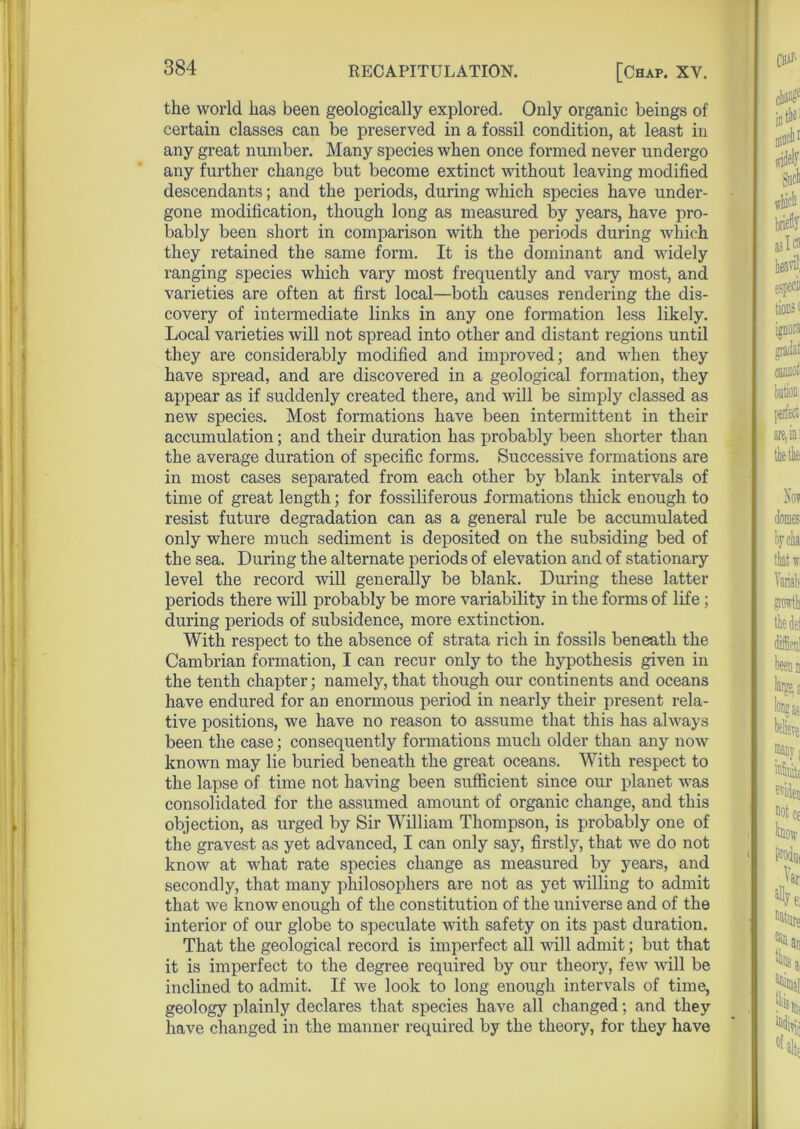 the world has been geologically explored. Only organic beings of certain classes can be preserved in a fossil condition, at least in any great number. Many species when once formed never undergo any further change but become extinct without leaving modified descendants; and the periods, during which species have under- gone modification, though long as measured by years, have pro- bably been short in comparison with the periods during which they retained the same form. It is the dominant and widely ranging species which vary most frequently and vary most, and varieties are often at first local—both causes rendering the dis- covery of intermediate links in any one formation less likely. Local varieties will not spread into other and distant regions until they are considerably modified and improved; and when they have spread, and are discovered in a geological formation, they appear as if suddenly created there, and will be simply classed as new species. Most formations have been intermittent in their accumulation; and their duration has probably been shorter than the average duration of specific forms. Successive formations are in most cases separated from each other by blank intervals of time of great length; for fossiliferous formations thick enough to resist future degradation can as a general rule be accumulated only where much sediment is deposited on the subsiding bed of the sea. During the alternate periods of elevation and of stationary level the record will generally be blank. During these latter periods there will probably be more variability in the forms of life ; during periods of subsidence, more extinction. With respect to the absence of strata rich in fossils beneath the Cambrian formation, I can recur only to the hypothesis given in the tenth chapter; namely, that though our continents and oceans have endured for an enormous period in nearly their present rela- tive positions, we have no reason to assume that this has always been the case; consequently formations much older than any now known may lie buried beneath the great oceans. With respect to the lapse of time not having been sufficient since our planet was consolidated for the assumed amount of organic change, and this objection, as urged by Sir William Thompson, is probably one of the gravest as yet advanced, I can only say, firstly, that we do not know at what rate species change as measured by years, and secondly, that many philosophers are not as yet willing to admit that we know enough of the constitution of the universe and of the interior of our globe to speculate with safety on its past duration. That the geological record is imperfect all ■null admit; but that it is imperfect to the degree required by our theory, few will be inclined to admit. If we look to long enough intervals of time, geology plainly declares that species have all changed; and they have changed in the manner required by the theory, for they have