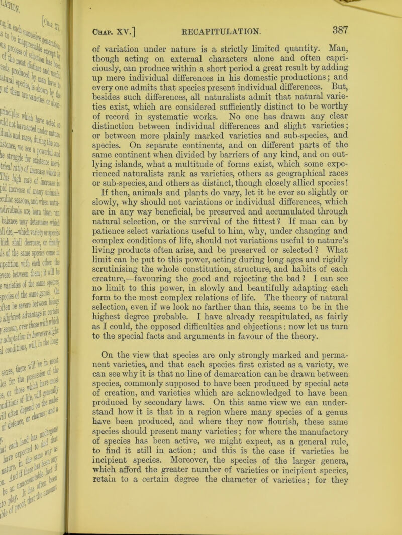 Mol 'Us of feds are T*neties ffet, Mlie 5*44 , ^ MtW ^iedso istence,w .. . lor existence ine\i ^kh rate of increase is p increase of many animals icrniar seasons, and vrhen natu- ftdhiiUs ue tom tkt aan ill die,—which rariety or species hich stall decrease, or finally Is of tte same species come in apetition with each oiler, ivere e varieties of tie same species 3ft€n be severe between i«uf 3 slightest advantage f11 cer ^ *®, «*«**.'*,7* i^SSKf ,|Jel»R an)' K each ^ ho w -. )D- * UD3fC0 olte“ t bet IjJtiX of variation under nature is a strictly limited quantity. Man, though acting on external characters alone and often capri- ciously, can produce within a short period a great result by adding up mere individual differences in his domestic productions; and every one admits that species present individual differences. But, besides such differences, all naturalists admit that natural varie- ties exist, which are considered sufficiently distinct to be worthy of record in systematic works. No one has drawn any clear distinction between individual differences and slight varieties; or between more plainly marked varieties and sub-species, and species. On separate continents, and on different parts of the same continent when divided by barriers of any kind, and on out- lying islands, what a multitude of forms exist, which some expe- rienced naturalists rank as varieties, others as geographical races or sub-species, and others as distinct, though closely allied species! If then, animals and plants do vary, let it be ever so slightly or slowly, why should not variations or individual differences, which are in any way beneficial, be preserved and accumulated through natural selection, or the survival of the fittest ? If man can by patience select variations useful to him, why, under changing and complex conditions of life, should not variations useful to nature’s living products often arise, and be preserved or selected ? AVhat limit can be put to this power, acting during long ages and rigidly scrutinising the whole constitution, structure, and habits of each creature,—favouring the good and rejecting the bad? I can see no limit to this power, in slowly and beautifully adapting each form to the most complex relations of life. The theory of natural selection, even if we look no farther than this, seems to be in the highest degree probable. I have already recapitulated, as fairly as I could, the opposed difficulties and objections : now let us turn to the special facts and arguments in favour of the theory. On the view that species are only strongly marked and perma- nent varieties, and that each species first existed as a variety, we can see why it is that no line of demarcation can be drawn between species, commonly supposed to have been produced by special acts of creation, and varieties which are acknowledged to have been produced by secondary laws. On this same view we can under- stand how it is that in a region where many species of a genus have been produced, and where they now flourish, these same species should present many varieties; for where the manufactory of species has been active, we might expect, as a general rule, to find it still in action; and this is the case if varieties be incipient species. Moreover, the species of the larger genera, which afford the greater number of varieties or incipient species, retain to a certain degree the character of varieties; for they