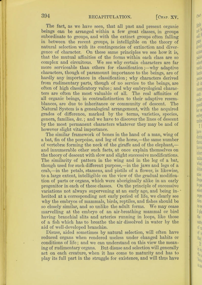 The fact, as we have seen, that all past and present organic beings can be arranged within a few great classes, in groups subordinate to groups, and with the extinct groups often falling in between the recent groups, is intelligible on the theory of natural selection with its contingencies of extinction and diver- gence of character. On these same principles we see how it is, that the mutual affinities of the forms within each class are so complex and circuitous. We see why certain characters are far more serviceable than others for classification;—why adaptive characters, though of paramount importance to the beings, are of hardly any importance in classification; why characters derived from rudimentary parts, though of no service to the beings, are often of high classificatory value; and why embryological charac- ters are often the most valuable of all. The real affinities of all organic beings, in contradistinction to their adaptive resem- blances, are due to inheritance or community of descent. The Natural System is a genealogical arrangement, with the acquired grades of difference, marked by the terms, varieties, species, genera, families, &c.; and we have to discover the lines of descent by the most permanent characters whatever they may be and of however slight vital importance. The similar framework of bones in the hand of a man, wing of a bat, fin of the porpoise, and leg of the horse,—the same number of vertebrae forming the neck of the giraffe and of the elephant,— and innumerable other such facts, at once explain themselves on the theory of descent with slow and slight successive modifications. The similarity of pattern in the wing and in the leg of a bat, though used for such different purpose,—in the jaws and legs of a crab,—in the petals, stamens, and pistils of a flower, is likewise, to a large extent, intelligible on the view of the gradual modifica- tion of parts or organs, which were aboriginally alike in an early progenitor in each of these classes. On the principle of successive variations not always supervening at an early age, and being in- herited at a corresponding not early period of life, we clearly see why the embryos of mammals, birds, reptiles, and fishes should be so closely similar, and so unlike the adult forms. We may cease marvelling at the embryo of an air-breathing mammal or bird having branchial slits and arteries running in loops, like those of a fish which has to breathe the air dissolved in water by the aid of well-developed branchiae. Disuse, aided sometimes by natural selection, will often have reduced organs when rendered useless under changed habits or conditions of life; and we can understand on this view the mean- ing of rudimentary organs. But disuse and selection will generally act on each creature, when it has come to maturity and lias to play its full part in the struggle for existence, and will thus have