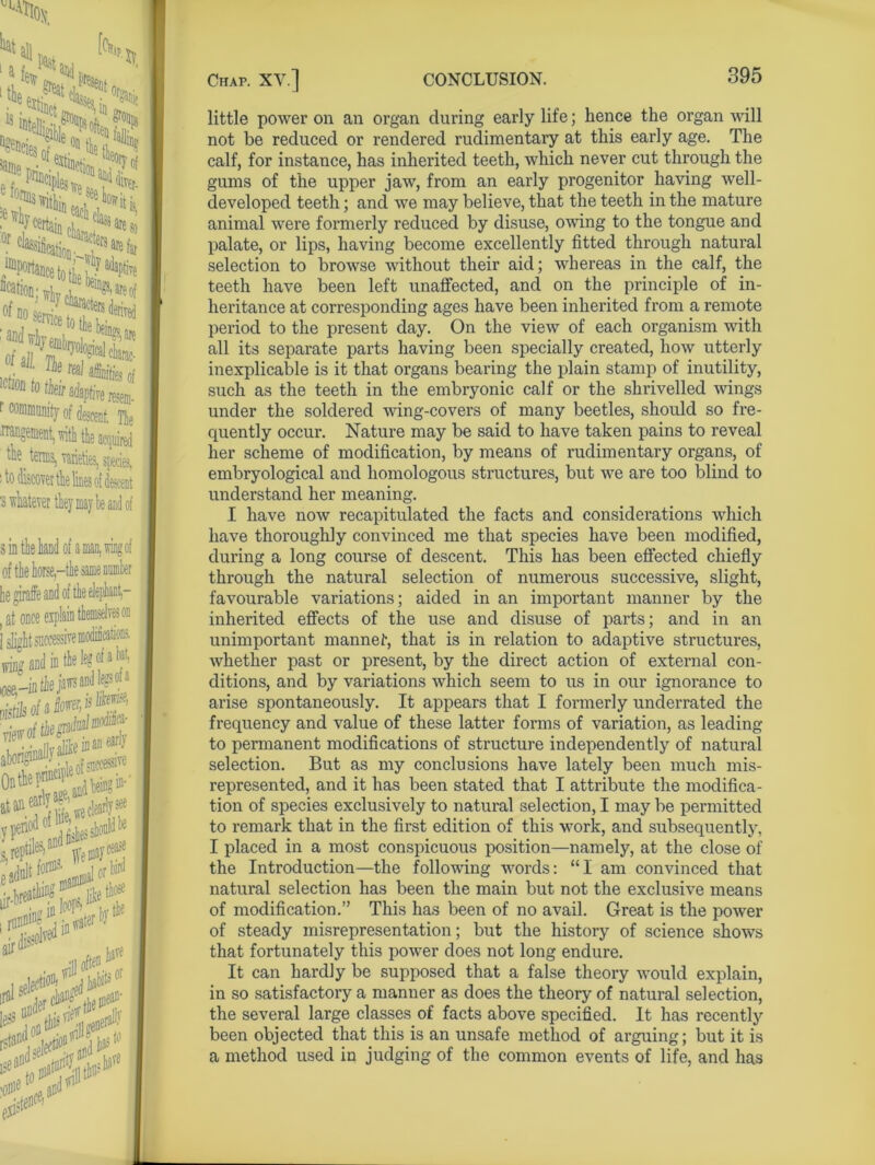 [*V \ 5sSpSi *«<: ^Portaiicetotie J^6 Nation: wu .1 7^ are of of Do e^e trf-derived FSSS Ictmtohni<bptirem. ! community of descent. Tie iTangement, rith tie acquired 7 tens, varieties, species, s to discover tk lines oi descent ■s whatever they may be and of s in the hand of a man, wing of , at once Islights wing and in the leg of a tet, D ist&afifow*^ view of tie *t“f « «>**? ifp$ little power on an organ during early life; hence the organ will not be reduced or rendered rudimentary at this early age. The calf, for instance, has inherited teeth, which never cut through the gums of the upper jaw, from an early progenitor having well- developed teeth; and we may believe, that the teeth in the mature animal were formerly reduced by disuse, owing to the tongue and palate, or lips, having become excellently fitted through natural selection to browse without their aid; whereas in the calf, the teeth have been left unaffected, ancl on the principle of in- heritance at corresponding ages have been inherited from a remote period to the present day. On the view of each organism with all its separate parts having been specially created, how utterly inexplicable is it that organs bearing the plain stamp of inutility, such as the teeth in the embryonic calf or the shrivelled wings under the soldered wing-covers of many beetles, should so fre- quently occur. Nature may be said to have taken pains to reveal her scheme of modification, by means of rudimentary organs, of embryological and homologous structures, but we are too blind to understand her meaning. I have now recapitulated the facts and considerations which have thoroughly convinced me that species have been modified, during a long course of descent. This has been effected chiefly through the natural selection of numerous successive, slight, favourable variations; aided in an important manner by the inherited effects of the use and disuse of parts; and in an unimportant mannet, that is in relation to adaptive structures, whether past or present, by the direct action of external con- ditions, and by variations which seem to us in our ignorance to arise spontaneously. It appears that I formerly underrated the frequency and value of these latter forms of variation, as leading to permanent modifications of structure independently of natural selection. But as my conclusions have lately been much mis- represented, and it has been stated that I attribute the modifica- tion of species exclusively to natural selection, I may be permitted to remark that in the first edition of this work, and subsequently, I placed in a most conspicuous position—namely, at the close of the Introduction—the following words: “I am convinced that natural selection has been the main but not the exclusive means of modification.” This has been of no avail. Great is the power of steady misrepresentation; but the history of science shows that fortunately this power does not long endure. It can hardly be supposed that a false theory would explain, in so satisfactory a manner as does the theory of natural selection, the several large classes of facts above specified. It has recently been objected that this is an unsafe method of arguing; but it is a method used in judging of the common events of life, and has