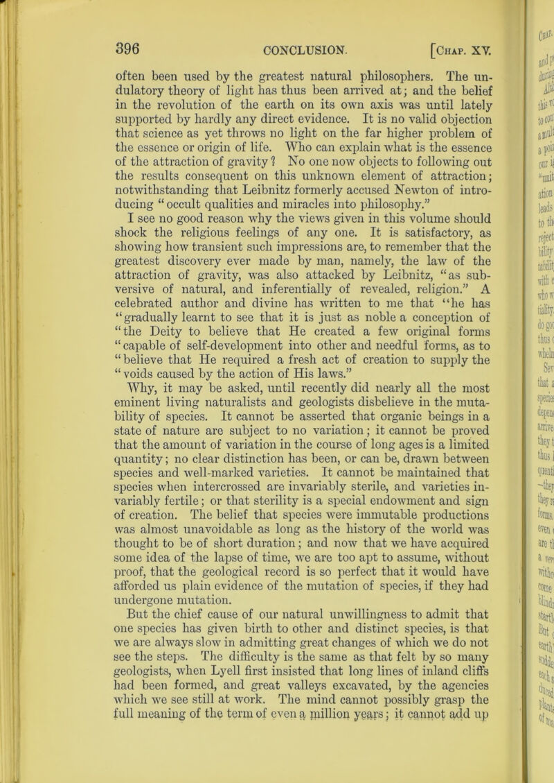 often been used by the greatest natural philosophers. The un- dulatory theory of light has thus been arrived at; and the belief in the revolution of the earth on its own axis was until lately supported by hardly any direct evidence. It is no valid objection that science as yet throws no light on the far higher problem of the essence or origin of life. Who can explain what is the essence of the attraction of gravity 1 No one now objects to following out the results consequent on this unknown element of attraction; notwithstanding that Leibnitz formerly accused Newton of intro- ducing “ occult qualities and miracles into philosophy.” I see no good reason why the views given in this volume should shock the religious feelings of any one. It is satisfactory, as showing how transient such impressions are, to remember that the greatest discovery ever made by man, namely, the law of the attraction of gravity, was also attacked by Leibnitz, “as sub- versive of natural, and inferentially of revealed, religion.” A celebrated author and divine has written to me that “he has “gradually learnt to see that it is just as noble a conception of “the Deity to believe that He created a few original forms “ capable of self-development into other and needful forms, as to “ believe that He required a fresh act of creation to supply the “ voids caused by the action of His laws.” Why, it may be asked, until recently did nearly all the most eminent living naturalists and geologists disbelieve in the muta- bility of species. It cannot be asserted that organic beings in a state of nature are subject to no variation; it cannot be proved that the amount of variation in the course of long ages is a limited quantity; no clear distinction has been, or can be, drawn between species and well-marked varieties. It cannot be maintained that species when intercrossed are invariably sterile, and varieties in- variably fertile; or that sterility is a special endowment and sign of creation. The belief that species were immutable productions was almost unavoidable as long as the history of the world was thought to be of short duration; and now that we have acquired some idea of the lapse of time, we are too apt to assume, without proof, that the geological record is so perfect that it would have afforded us plain evidence of the mutation of species, if they had undergone mutation. But the chief cause of our natural unwillingness to admit that one species has given birth to other and distinct species, is that we are always slow in admitting great changes of which we do not see the steps. The difficulty is the same as that felt by so many geologists, when Lyell first insisted that long lines of inland cliffs had been formed, and great valleys excavated, by the agencies which we see still at work. The mind cannot possibly grasp the full meaning of the term of even a inillion years; it cannot acid up