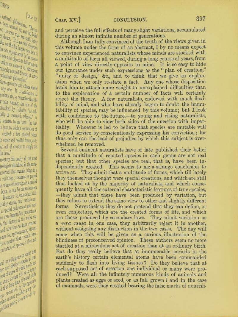 “ft** Jk*1 element nf , 8 011 ®la»t»PM®liV,t» Ot revealed, religion/1 A 3 * to me that uhe fo is jv^t as noble a conception of i created a lew original toms :o other and needful forms, as to ish act of creation to supply the is laws, recently did nearly all the most isserted that organic beingsina , variation; it cannot be proved ie con. .K,i» *.* Titation isf®1 S##S niJA, hv the 3° tbe A& nil jlli<®r Chap. XV.] CONCLUSION. 39? and perceive the full effects of many slight variations, accumulated during an almost infinite number of generations. Although I am fully convinced of the truth of the views given in this volume under the form of an abstract, I by no means expect to convince experienced naturalists whose minds are stocked with a multitude of facts all viewed, during a long course of years, from a point of view directly opposite to mine. It is so easy to hide our ignorance under such expressions as the “ plan of creation,” “unity of design,” &c., and to think that we give an explan- ation when we only re-state a fact. Any one whose disposition leads him to attach more weight to unexplained difficulties than to the explanation of a certain number of facts will certainly reject the theory. A few naturalists, endowed with much flexi- bility of mind, and who have already begun to doubt the immu- tability of species, may be influenced by this volume; but I look with confidence to the future,—to young and rising naturalists, who will be able to view both sides of the question with impar- tiality. Whoever is led to believe that species are mutable will do good service by conscientiously expressing his conviction; for thus only can the load of prejudice by which this subject is over- whelmed be removed. Several eminent naturalists have of late published their belief that a multitude of reputed species in each genus are not real species; but that other species are real, that is, have been in- dependently created. This seems to me a strange conclusion to arrive at. They admit that a multitude of forms, which till lately they themselves thought were special creations, and which are still thus looked at by the majority of naturalists, and which conse- quently have all the external characteristic features of true species, —they admit that these have been produced by variation, but they refuse to extend the same view to other and slightly different forms. Nevertheless they do not pretend that they can define, or even conjecture, which are the created forms of life, and which are those produced by secondary laws. They admit variation as a vera causa in one case, they arbitrarily reject it in another, without assigning any distinction in the two cases. The day will come when this will be given as a curious illustration of the blindness of preconceived opinion. These authors seem no more startled at a miraculous act of creation than at an ordinary birth. But do they really believe that at innumerable periods in the earth’s history certain elemental atoms have been commanded suddenly to flash into living tissues ? Do they believe that at each supposed act of creation one individual or many were pro- duced? Were all the infinitely numerous kinds of animals and plants created as eggs or seed, or as full grown ? and in the case of mammals, were they created bearing the false marks of nourish-