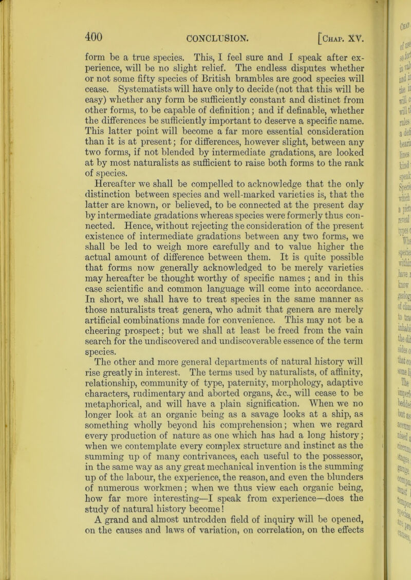 form be a true species. This, I feel sure and I speak after ex- perience, will be no slight relief. The endless disputes whether or not some fifty species of British brambles are good species will cease. Systematists will have only to decide (not that this will be easy) whether any form be sufficiently constant and distinct from other forms, to be capable of definition; and if definable, whether the differences be sufficiently important to deserve a specific name. This latter point will become a far more essential consideration than it is at present; for differences, however slight, between any two forms, if not blended by intermediate gradations, are looked at by most naturalists as sufficient to raise both forms to the rank of species. Hereafter we shall be compelled to acknowledge that the only distinction between species and well-marked varieties is, that the latter are known, or believed, to be connected at the present day by intermediate gradations whereas species were formerly thus con- nected. Hence, without rejecting the consideration of the present existence of intermediate gradations between any two forms, we shall be led to weigh more carefully and to value higher the actual amount of difference between them. It is quite possible that forms now generally acknowledged to be merely varieties may hereafter be thought worthy of specific names ; and in this case scientific and common language will come into accordance. In short, we shall have to treat species in the same manner as those naturalists treat genera, who admit that genera are merely artificial combinations made for convenience. This may not be a cheering prospect; but we shall at least be freed from the vain search for the undiscovered and undiscoverable essence of the term species. The other and more general departments of natural history will rise greatly in interest. The terms used by naturalists, of affinity, relationship, community of type, paternity, morphology, adaptive characters, rudimentary and aborted organs, &c., will cease to be metaphorical, and will have a plain signification. When we no longer look at an organic being as a savage looks at a ship, as something Avholly beyond his comprehension; when we regard every production of nature as one which has had a long history; when we contemplate every complex structure and instinct as the summing up of many contrivances, each useful to the possessor, in the same way as any great mechanical invention is the summing up of the labour, the experience, the reason, and even the blunders of numerous workmen; when we thus view each organic being, how far more interesting—I speak from experience—does the study of natural history become! A grand and almost untrodden field of inquiry will be opened, on the causes and laws of variation, on correlation, on the effects
