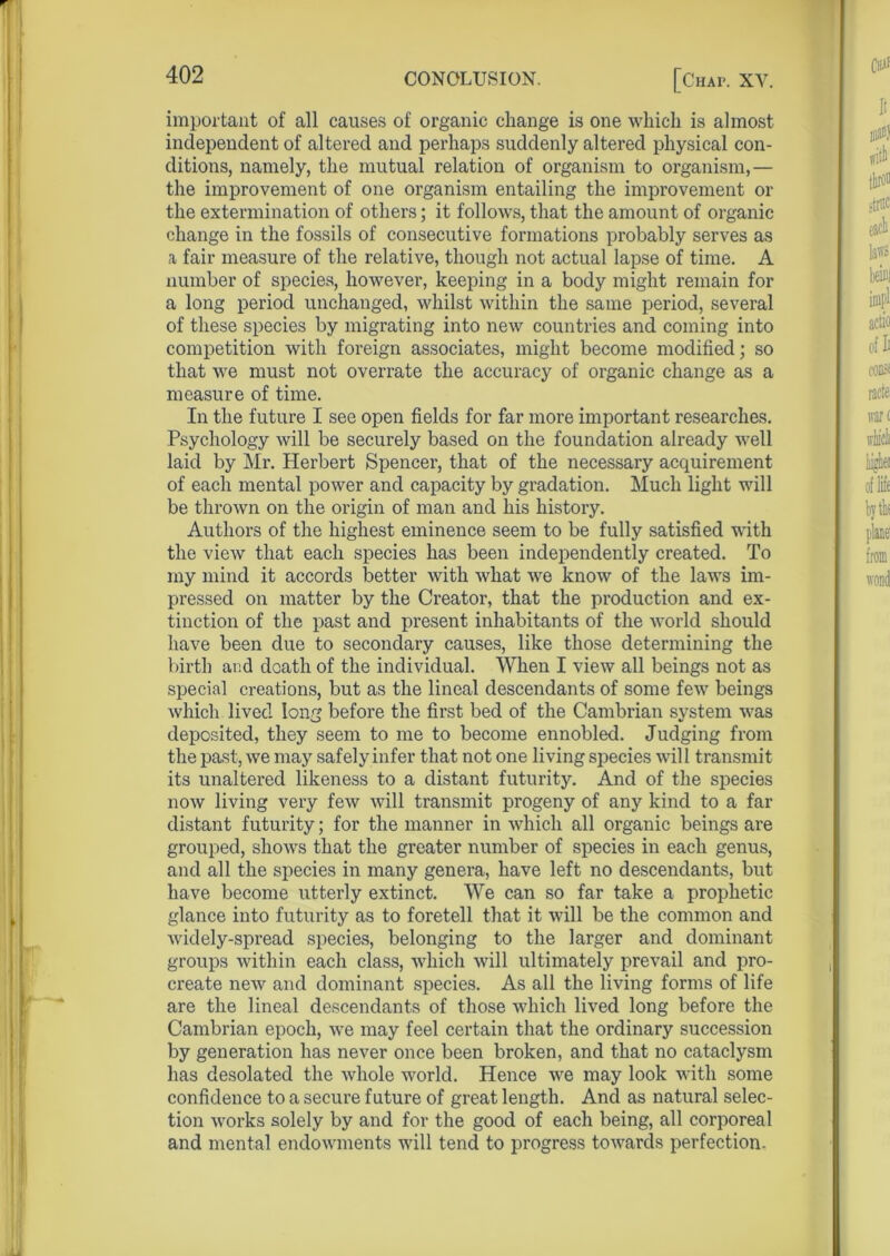 important of all causes of organic change is one which is almost independent of altered and perhaps suddenly altered physical con- ditions, namely, the mutual relation of organism to organism,— the improvement of one organism entailing the improvement or the extermination of others; it follows, that the amount of organic change in the fossils of consecutive formations probably serves as a fair measure of the relative, though not actual lapse of time. A number of species, however, keeping in a body might remain for a long period unchanged, whilst within the same period, several of these species by migrating into new countries and coming into competition with foreign associates, might become modified; so that we must not overrate the accuracy of organic change as a measure of time. In the future I see open fields for far more important researches. Psychology will be securely based on the foundation already well laid by Mr. Herbert Spencer, that of the necessary acquirement of each mental power and capacity by gradation. Much light will be thrown on the origin of man and his history. Authors of the highest eminence seem to be fully satisfied with the view that each species has been independently created. To my mind it accords better with what we know of the laws im- pressed on matter by the Creator, that the production and ex- tinction of the past and present inhabitants of the world should have been due to secondary causes, like those determining the birth and death of the individual. When I view all beings not as special creations, but as the lineal descendants of some few beings which lived long before the first bed of the Cambrian system was deposited, they seem to me to become ennobled. Judging from the past, we may safely infer that not one living species will transmit its unaltered likeness to a distant futurity. And of the species now living very few will transmit progeny of any kind to a far distant futurity; for the manner in which all organic beings are grouped, shows that the greater number of species in each genus, and all the species in many genera, have left no descendants, but have become utterly extinct. We can so far take a prophetic glance into futurity as to foretell that it will be the common and widely-spread species, belonging to the larger and dominant groups within each class, which will ultimately prevail and pro- create new and dominant species. As all the living forms of life are the lineal descendants of those which lived long before the Cambrian epoch, we may feel certain that the ordinary succession by generation has never once been broken, and that no cataclysm has desolated the whole world. Hence we may look with some confidence to a secure future of great length. And as natural selec- tion works solely by and for the good of each being, all corporeal and mental endowments will tend to progress towards perfection.