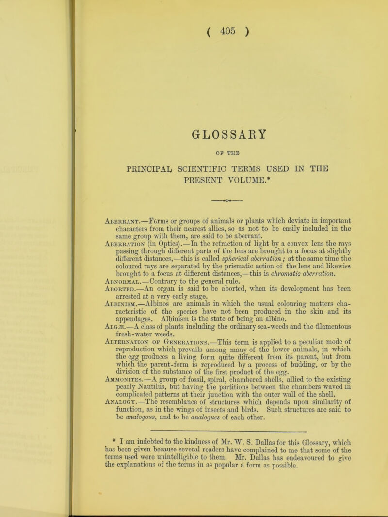 GLOSSARY OF THE PRINCIPAL SCIENTIFIC TERMS USED IN THE PRESENT VOLUME.* Aberrant.—Forms or groups of animals or plants which deviate in important characters from their nearest allies, so as not to he easily included in the same group with them, are said to be aberrant. Aberration (in Optics).—In the refraction of light by a convex lens the rays passing through different parts of the lens are brought to a focus at slightly different distances,—this is called spherical aberration; at the same time the coloured rays are separated by the prismatic action of the lens and likewise brought to a focus at different distances,—this is chromatic aberration. Abnormal.—Contrary to the general rule. Aborted.—An organ is said to be aborted, when its development has been arrested at a very early stage. Albinism.—Albinos are animals in which the usual colouring matters cha- racteristic of the species have not been produced in the skin and its appendages. Albinism is the state of being an albino. Algal—A class of plants including the ordinary sea-weeds and the filamentous fresh-water weeds. Alternation of Generations.—This term is applied to a peculiar mode of reproduction which prevails among many of the lower animals, in which the egg produces a living form quite different from its parent, but from which the parent-form is reproduced by a process of budding, or by the division of the substance of the first product of the egg. Ammonites.—A group of fossil, spiral, chambered shells, allied to the existing pearly Nautilus, but having the partitions between the chambers waved in complicated patterns at their junction with the outer wall of the shell. Analogy.—The resemblance of structures which depends upon similarity of function, as in the wings of insects and birds. Such structures are said to be analogous, and to be analogues of each other. * I am indebted to the kindness of Mr. W. S. Dallas for this Glossary, which has been given because several readers have complained to me that some of the terms used were unintelligible to them. Mr. Dallas has endeavoured to give the explanations of the terms iu as popular a form as possible.