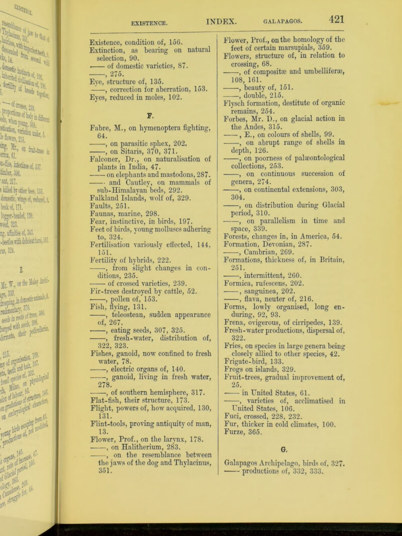 EXISTENCE. Existence, condition of, 156. Extinction, as bearing on natural selection, 90. . of domestic varieties, 87. , 275. Eye, structure of, 135. ——, correction for aberration, 153. Eyes, reduced in moles, 102. F. Fabre, M., on hymenoptera fighting, 64. , on parasitic spbex, 202. , on Sitaris, 370, 371. Falconer, Dr., on naturalisation of plants in India, 47. on elephants and mastodons, 287. and Cautley, on mammals of sub-Himalayan beds, 292. Falkland Islands, wolf of, 329. Faults, 251. Faunas, marine, 298. Fear, instinctive, in birds, 197. Feet of birds, young molluscs adhering to, 324. Fertilisation variously effected, 144, 151. Fertility of hybrids, 222. , from slight changes in con- ditions, 235. of crossed varieties, 239. Fir-trees destroyed by cattle, 52. , pollen of, 153. Fish, flying, 131. , teleostean, sudden appearance of, 267. • , eating seeds, 307, 325. , fresh-water, distribution of, 322, 323. Fishes, ganoid, now confined to fresh water, 78. •, electric organs of, 140. , ganoid, living in fresh water, 278. , of southern hemisphere, 317. Flat-fish, their structure, 173. Flight, powers of, how acquired, 130, 131. Flint-tools, proving antiquity of man, 13. Flower, Prof., on the larynx, 178. ■ , on Halitherium, 283. , on the resemblance between the jaws of the dog and Thylacinus, 351'. Flower, Prof., on the homology of the feet of certain marsupials, 359. Flowers, structure of, in relation to crossing, 68. , of composite and umbelliferae, 108, 161. , beauty of, 151. -——, double, 215. Flysch formation, destitute of organic remains, 254. Forbes, Mr. D., on glacial action in the Andes, 315. , E., on colours of shells, 99. , on ah nipt range of shells in depth, 126. , on poorness of palaeontological collections, 253. , on continuous succession of genera, 274. , on continental extensions, 303, 304. , on distribution during Glacial period, 310. , on parallelism in time and space, 339. Forests, changes in, in America, 54. Formation, Devonian, 287. , Cambrian, 269. Formations, thickness of, in Britain, 251. , intermittent, 260. Formica, rufescens, 202. , sanguinea, 202. , flava, neuter of, 216. Forms, lowly organised, long en- during, 92, 93. Frena, ovigerous, of cirripedes, 139. Fresh-water productions, dispersal of, 322. Fries, on species in large genera being closely allied to other species, 42. Frigate-bird, 133. Frogs on islands, 329. Fruit-trees, gradual improvement of, 25. ■ in United States, 61. , varieties of, acclimatised in United States, 106. Fuci, crossed, 228, 232. Fur, thicker in cold climates, 100. Furze, 365. G. Galapagos Archipelago, birds of, 327. productions of, 332, 333.