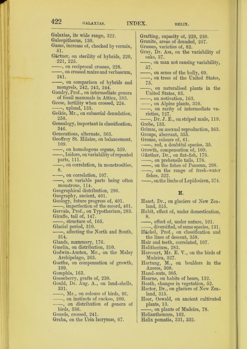 RALAXIAS INDEX. HELIX. Galaxias, its wide range, 322. Galeopithecus, 130. Game, increase of, checked by vermin, 51. Gartner, on sterility of hybrids, 220, 221, 225. , on reciprocal crosses, 228. , on crossed maize and verbascum, 241. , on comparison of hybrids and mongrels, 242, 243, 244. Gaudry, Prof., on intermediate genera of fossil mammals in Attica, 283. Geese, fertility when crossed, 224. upland, 133. Geikie, Mr., on subaerial denudation, 250. Genealogy, important in classification, 346. Generations, alternate, 363. Geoffroy St. Hilaire, on balancement, 109. , on homologous organs, 359. • , Isidore, on variability of repeated parts, 111. , on correlation, in monstrosities, 8. ■ , on correlation, 107. , on variable parts being often monstrous, 114. Geographical distribution, 296. Geography, ancient, 401. Geology, future progress of, 401. , imperfection of the record, 401. Gervais, Prof., on Typotherium, 283. Giraffe, tail of, 147. , structure of, 165. Glacial period, 310. , affecting the North and South, 314. Glands, mammary, 176. Gmelin, on distribution, 310. Godwin-Austen, Mr., on the Malay Archipelago, 263. Goethe, on compensation of growth, 109. Gomphia, 163. Gooseberry, grafts of, 230. Gould, Dr. Aug. A., on land-shells, 331. ■ , Mr., on colours of birds, 9S. , on instincts of cuckoo, 200. , on distribution of genera of birds, 336. Gourds, crossed, 241. Graba, on the Uria lacrymas, 67. Grafting, capacity of, 229, 230. Granite, areas of denuded, 257. Grasses, varieties of, 82. Gray, Dr. Asa, on the variability of oaks, 37. , on man not causing variability, 57. , on sexes of the holly, 69. , on trees of the United States, 73. , on naturalised plants in the United States, 83. • , on aestivation, 163. , on Alpine plants, 310. , on rarity of intermediate va- rieties, 127. , Dr. J. E., on striped mule, 119. Grebe, 133. Grimm, on asexual reproduction, 363. Groups, aberrant, 355. Grouse, colours of, 61. , red, a doubtful species, 35. Growth, compensation of, 109. Gunther, Dr., on flat-fish, 175. , on prehensile tails, 176. , on the fishes of Panama, 298. , on the range of fresh-water fishes, 322. • , on the limbsof Lepidosiren, 374. H. Haast, Dr., on glaciers of New Zea- land, 315. Habit, effect of, under domestication, 8. , effect of, under nature, 101. , diversified, of same species, 131. Hackel, Prof., on classification and the lines of descent, 358. Hair and teeth, correlated, 107. Halitherium, 283. Harcourt, Mr. E. V., on the birds of Madeira, 327. Hartung, M., on boulders in the Azores, 308. Hazel-nuts, 305. Hearne, on habits of bears, 132. Heath, changes in vegetation, 52. Hector, Dr., on glaciers of New Zea- land, 315. Heer, Oswald, on ancient cultivated plants, 13. , on plants of Madeira, 78. Helianthemum, 162. Helix pomatia, 331, 332.