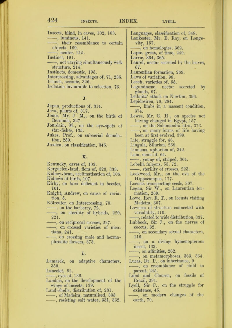 INSECTS. LYELL. Insects, blind, in caves, 102, 103. , luminous, 141. , their resemblance to certain objects, 169. , neuter, 215. Instinct, 191. , not varying simultaneously with structure, 214. Instincts, domestic, 195. Intercrossing, advantages of, 71, 235. Islands, oceanic, 326. Isolation favourable to selection, 76. J. Japan, productions of, 314. Java, plants of, 317. Jones, Mr. J. M., on the birds of Bermuda, 327. Jourdain, M., on the eye-spots of star-fishes, 135. Jukes, Prof., on subaerial denuda- tion, 250. Jussieu, on classification, 345. K. Kentucky, caves of, 103. Iverguelen-land, flora of, 320, 333. Kidney-bean, acclimatisation of, 106. Kidneys of birds, 107. Kirby, on tarsi deficient in beetles, 101. Knight, Andrew, on cause of varia- tion, 5. Kolreuter, on Intercrossing, 70. , on the barberry, 72. , on sterility of hybrids, 220, 221. , on reciprocal crosses, 227. , on crossed varieties of nico- tiana, 241. , on crossing male and herma- phrodite flowers, 373. L. Lamarck, on adaptive characters, 350. Lancelet, 92. , eyes of, 136. Landois, on the development of the wings of insects, 139. Land-shells, distribution of, 231. , of Madeira, naturalised, 335 , resisting salt water, 331, 332. Languages, classification of, 348. Lankester, Mr. E. Bay, on Longe- vity, 157. , on homologies, 362. Lapse, great, of time, 249. Larvae, 364, 365. Laurel, nectar secreted by the leaves, 67. Laurentian formation, 269. Laws of variation, 98. Leech, varieties of, 55. Leguminosso, nectar secreted by glands, 67. Leibnitz’ attack on Newton, 396. Lepidosiren, 78, 284. , limbs in a nascent condition, 374. Lewes, Mr. G. H., on species not having changed in Egypt, 157. , on the Salamandra atra, 373. , on many forms of life having been at first evolved, 399. Life, struggle for, 46. Lingula, Silurian, 268. Linnaeus, aphorism of, 342. Lion, mane of, 64. , young of, striped, 364. Lobelia fulgens, 53, 72. , sterility of crosses, 223. Lockwood, Mr., on the ova of the Hippocampus, 177. Locusts transporting seeds, 307. Logan, Sir w., on Laurentian for- mation, 269. Lowe, Bev. B. T., on locusts visiting Madeira, 307. Lowness of structure connected with variability, 110. , related to wide distribution, 337. Lubbock, Sir J., on the nerves of coccus, 32. , on secondary sexual characters, 116. , on a diving hvmenopterous insect, 133. , on affinities, 262. , on metamorphoses, 363, 364. Lucas, Dr. P., on inheritance, 9. , on resemblance of child to parent, 245. Lund and Clausen, on fossils of Brazil, 291. Lyell, Sir C., on the struggle for existence, 45. , on modern changes of the earth, 70.