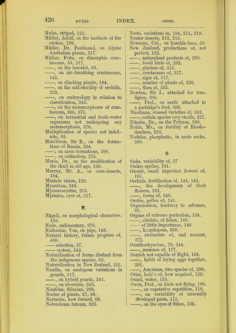 MULES. INDEX. OWEN. Mules, striped, 121. Muller, Aaolf, on the instincts of the cuckoo, 198. Muller, Dr. Ferdinand, on Alpine Australian plants, 317. Muller, Fritz, on dimorphic crus- taceans, 33, 217. , on the lancelet, 93. , on air-breathing crustaceans, 142. , on climbing plants, 184. , on the self-sterility of orchids, 223. , on embryology in relation to classification, 345. , on the metamorphoses of crus- taceans, 366, 371. , on terrestrial and fresh-water organisms not undergoing any metamorphosis, 370. Mxdtiplication of species not indefi- nite, 95. Murchison, Sir R., on the forma- tions of Russia, 254. , on azoic formations, 269. , on extinction, 275. Murie, Dr., on the modification of the skull in old age, 139. Murray, Mr. A., on cave-insects, 104. Mustek vision, 129. Myanthus, 349. Myrmecocystus, 215. Myrmica, eyes of, 217. N. Nageli, on morphological characters, 159. Nails, rudimentary, 376. Nathusius, Yon, on pigs, 149. Natural history, future progress of, 400. selection, 57. system, 342. Naturalisation of forms distinct from the indigenous species, 83. Naturalisation in New Zealand, 152. Naudin, on analogous variations in gourds, 117. , on hybrid gourds, 241. , on reversion, 243. Nautilus, Silurian, 268. Nectar of plants, 67, 68. Nectaries, how formed, 68. Nelumbium luteum, 325. Nests, variations in, 194, 213, 219. Neuter insects, 215, 216. Newman, Col., on humble-bees, 53. New Zealand, productions of, not perfect, 152. , naturalised products of, 290. , fossil birds of, 292. , glaciers of, 315. , crustaceans of, 317. , alga3 of, 317. , number of plants of, 326. , flora of, 333. Newton, Sir I., attacked for irre- ligion, 396. , Prof., on earth attached to a partridge’s foot, 308. Nicotiana, crossed varieties of, 242. , certain species very sterile, 227. Nitsche, Dr., on the Polyzoa, 180. Noble, Mr., on fertility of Rhodo- dendron, 223. Nodules, phosphatic, in azoic rocks, 269. 0. Oaks, variability of, 37 Onites apelles, id. Ononis, small imperfect flowers of, 161. Orchids, fertilisation of, 144, 145. , the development of their flowers, 182. , forms of, 349. Orchis, pollen of, 141. Organisation, tendency to advance, 91. Organs of extreme perfection, 134. , electric, of fishes, 140. of little importance, 146 , homologous, 359. , rudiments of, and nascent, 372. Ornithorhynchus, 78, 344. , mamnue of, 177. Ostrich not capable of flight, 168. , habit of laying eggs together, 201. , American, two species of, 298. Otter, habik of, how acquired, 129. Ouzel, water, 133. Owen, Prof., on birds not flying, 100. , on vegetative repetition, 110. , on variability of unusually developed parts, 111. , on the eyes of fishes, 136.